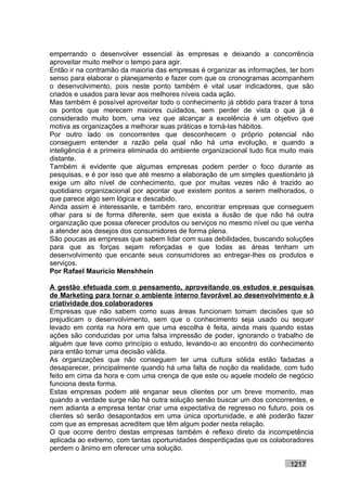emperrando o desenvolver essencial às empresas e deixando a concorrência
aproveitar muito melhor o tempo para agir.
Então ir na contramão da maioria das empresas é organizar as informações, ter bom
senso para elaborar o planejamento e fazer com que os cronogramas acompanhem
o desenvolvimento, pois neste ponto também é vital usar indicadores, que são
criados e usados para levar aos melhores níveis cada ação.
Mas também é possível aproveitar todo o conhecimento já obtido para trazer à tona
os pontos que merecem maiores cuidados, sem perder de vista o que já é
considerado muito bom, uma vez que alcançar a excelência é um objetivo que
motiva as organizações a melhorar suas práticas e torná-las hábitos.
Por outro lado os concorrentes que desconhecem o próprio potencial não
conseguem entender a razão pela qual não há uma evolução, e quando a
inteligência é a primeira eliminada do ambiente organizacional tudo fica muito mais
distante.
Também é evidente que algumas empresas podem perder o foco durante as
pesquisas, e é por isso que até mesmo a elaboração de um simples questionário já
exige um alto nível de conhecimento, que por muitas vezes não é trazido ao
quotidiano organizacional por apontar que existem pontos a serem melhorados, o
que parece algo sem lógica e descabido.
Ainda assim é interessante, e também raro, encontrar empresas que conseguem
olhar para si de forma diferente, sem que exista a ilusão de que não há outra
organização que possa oferecer produtos ou serviços no mesmo nível ou que venha
a atender aos desejos dos consumidores de forma plena.
São poucas as empresas que sabem lidar com suas debilidades, buscando soluções
para que as forças sejam reforçadas e que todas as áreas tenham um
desenvolvimento que encante seus consumidores ao entregar-lhes os produtos e
serviços.
Por Rafael Mauricio Menshhein

A gestão efetuada com o pensamento, aproveitando os estudos e pesquisas
de Marketing para tornar o ambiente interno favorável ao desenvolvimento e à
criatividade dos colaboradores
Empresas que não sabem como suas áreas funcionam tomam decisões que só
prejudicam o desenvolvimento, sem que o conhecimento seja usado ou sequer
levado em conta na hora em que uma escolha é feita, ainda mais quando estas
ações são conduzidas por uma falsa impressão de poder, ignorando o trabalho de
alguém que teve como princípio o estudo, levando-o ao encontro do conhecimento
para então tomar uma decisão válida.
As organizações que não conseguem ter uma cultura sólida estão fadadas a
desaparecer, principalmente quando há uma falta de noção da realidade, com tudo
feito em cima da hora e com uma crença de que este ou aquele modelo de negócio
funciona desta forma.
Estas empresas podem até enganar seus clientes por um breve momento, mas
quando a verdade surge não há outra solução senão buscar um dos concorrentes, e
nem adianta a empresa tentar criar uma expectativa de regresso no futuro, pois os
clientes só serão desapontados em uma única oportunidade, e até poderão fazer
com que as empresas acreditem que têm algum poder nesta relação.
O que ocorre dentro destas empresas também é reflexo direto da incompetência
aplicada ao extremo, com tantas oportunidades desperdiçadas que os colaboradores
perdem o ânimo em oferecer uma solução.

                                                                           1217
 