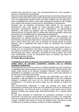 empresa fará, pois terá um custo, que consequentemente tem como resultado o
avanço e a conquista de consumidores.
Mas como estas organizações ficam ocupadas demais encontrando pontos para não
melhorar é muito mais fácil o cliente migrar rapidamente para os concorrentes, assim
como os colaboradores também devem sair deste ambiente que não apresenta a
menor possibilidade de evoluir, já que estas empresas já conhecem tudo e sabem
tudo, portanto não precisam investir mais em aprendizados ou treinamentos.
Enquanto isso as empresas concorrentes estão atentas ao que acontece,
aprimoram-se muito mais quando as outras empresas param de investir e
conquistam consumidores através de seus colaboradores, do relacionamento
oferecido e das ações que agregam valor aos produtos e serviços, que ficam
praticamente em um segundo plano na análise feita antes da aquisição, mesmo que
isso pareça uma insanidade para as organizações incompetentes.
Existe também a necessidade de se ter lucidez suficiente para encontrar nos
colaboradores os melhores parceiros de uma empresa, e os investimentos em
treinamentos, que são para desenvolver e não para iludir, tornam-se mais eficientes,
pois o retorno será muito maior, pois os produtos ou serviços podem ter preços
definidos, mas a criatividade não pode ou deve ser precificada nas empresas
inteligentes.
Empresas que conseguem compreender que jamais devem estar prontas tornam o
contato com os consumidores mais eficaz, encontram oportunidades e colocam o
seu melhor no momento em que estão em contato com os clientes, sabendo que
amanhã terão que ir além, evoluindo e crescendo em todas as áreas, com muito
mais conhecimento do que os concorrentes sobre as variáveis que fazem as
empresas andar para a frente.
Por Rafael Mauricio Menshhein

A inteligência na base da formação das empresas para a tomada de decisões
válidas dentro de mercados competitivos contando com as melhores
estratégias de Marketing
Tentar fazer tudo de uma única maneira é o objetivo daqueles que não reconhecem
as habilidades das demais pessoas, como se houvesse uma solução possível, sem
avaliar outras formas de se alcançar resultados melhores e que contemplem a
competência na aplicação e uso das informações, que é o fator mais relevante na
hora em que uma decisão será tomada.
As empresas que desaparecem do mercado são gerenciadas com base em
suposições, e até alucinações, de pessoas despreparadas e que não conseguem
enxergar a realidade, pois vivem em um mundo onde somente elas possuem
conhecimento, e as demais são apenas peças que são repostas de tempos em
tempos.
Este comportamento inadequado é usado por pessoas que jamais terão
conhecimento suficiente para saber que suas decisões só levam as empresas ao
desaparecimento, uma forma de iludir a si próprio e ainda querer que as outras
pessoas acreditem que aquelas ações descompromissadas com o mercado sejam
valiosas.
Só que estas empresas se transformam em perdedoras constantes, e até se
acostumam a tal ponto que a troca diária de clientes é um fator a ser vangloriado,
como se uma pessoa com o mínimo de conhecimento não soubesse que o valor não
é pegar o dinheiro dos clientes em troca de qualquer coisa, mas tornar a troca
monetária por um produto ou serviço um fator com menor importância.

                                                                            1219
 