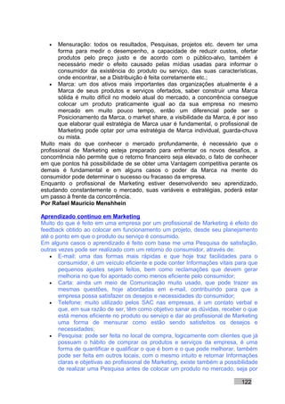 •   Mensuração: todos os resultados, Pesquisas, projetos etc. devem ter uma
       forma para medir o desempenho, a capacidade de reduzir custos, ofertar
       produtos pelo preço justo e de acordo com o público-alvo, também é
       necessário medir o efeito causado pelas mídias usadas para informar o
       consumidor da existência do produto ou serviço, das suas características,
       onde encontrar, se a Distribuição é feita corretamente etc.;
   • Marca: um dos ativos mais importantes das organizações atualmente é a
       Marca de seus produtos e serviços ofertados, saber construir uma Marca
       sólida é muito difícil no modelo atual do mercado, a concorrência consegue
       colocar um produto praticamente igual ao da sua empresa no mesmo
       mercado em muito pouco tempo, então um diferencial pode ser o
       Posicionamento da Marca, o market share, a visibilidade da Marca, é por isso
       que elaborar qual estratégia de Marca usar é fundamental, o profissional de
       Marketing pode optar por uma estratégia de Marca individual, guarda-chuva
       ou mista.
Muito mais do que conhecer o mercado profundamente, é necessário que o
profissional de Marketing esteja preparado para enfrentar os novos desafios, a
concorrência não permite que o retorno financeiro seja elevado, o fato de conhecer
em que pontos há possibilidade de se obter uma Vantagem competitiva perante os
demais é fundamental e em alguns casos o poder da Marca na mente do
consumidor pode determinar o sucesso ou fracasso da empresa.
Enquanto o profissional de Marketing estiver desenvolvendo seu aprendizado,
estudando constantemente o mercado, suas variáveis e estratégias, poderá estar
um passo à frente da concorrência.
Por Rafael Mauricio Menshhein

Aprendizado contínuo em Marketing
Muito do que é feito em uma empresa por um profissional de Marketing é efeito do
feedback obtido ao colocar em funcionamento um projeto, desde seu planejamento
até o ponto em que o produto ou serviço é consumido.
Em alguns casos o aprendizado é feito com base me uma Pesquisa de satisfação,
outras vezes pode ser realizado com um retorno do consumidor, através de:
   • E-mail: uma das formas mais rápidas e que hoje traz facilidades para o
       consumidor, é um veículo eficiente e pode conter Informações vitais para que
       pequenos ajustes sejam feitos, bem como reclamações que devem gerar
       melhoria no que foi apontado como menos eficiente pelo consumidor;
   • Carta: ainda um meio de Comunicação muito usado, que pode trazer as
       mesmas questões, hoje abordadas em e-mail, contribuindo para que a
       empresa possa satisfazer os desejos e necessidades do consumidor;
   • Telefone: muito utilizado pelos SAC nas empresas, é um contato verbal e
       que, em sua razão de ser, têm como objetivo sanar as dúvidas, receber o que
       está menos eficiente no produto ou serviço e dar ao profissional de Marketing
       uma forma de mensurar como estão sendo satisfeitos os desejos e
       necessidades;
   • Pesquisa: pode ser feita no local de compra, logicamente com clientes que já
       possuam o hábito de comprar os produtos e serviços da empresa, é uma
       forma de quantificar e qualificar o que é bom e o que pode melhorar, também
       pode ser feita em outros locais, com o mesmo intuito e retornar Informações
       claras e objetivas ao profissional de Marketing, existe também a possibilidade
       de realizar uma Pesquisa antes de colocar um produto no mercado, seja por

                                                                              122
 