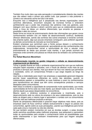 Também fica muito claro que esta percepção é completamente distante das mentes
que não sabem nada e acham que podem tudo, que passam a vida proibindo o
correto e se colocando acima de tudo e de todos.
Enquanto isso a inteligência que é perpetuada nas demais organizações criam
caminhos alternativos, encontram soluções de inúmeras formas e entendem
perfeitamente que o poder das empresas não pertence mais aos gestores, pois
dialogam com seus clientes e abrem caminho para que os colaboradores possam
tornar a troca de ideias um atrativo diferenciado, que encanta as pessoas e
possibilita ir além do comum.
Desta forma as trocas de posicionamento diante das informações que geram novos
conhecimentos também cria um hábito de desenvolvimento contínuo, facilitando
oferecer diferenciais, saindo das sombras das outras empresas e tomando controle
das próprias ações, algo que poucas empresas conseguem, pois preferem aguardar
os demais concorrentes do mercado se movimentarem.
Existem empresas que caminham para a frente porque deixam o conhecimento
preencher todo o ambiente organizacional, aproveitando-se dos conhecimentos dos
colaboradores, tornando-lhes visível a oportunidade de criar e estudar mais
profundamente as ideias que povoam suas mentes, o que jamais ocorrerá em
empresas onde somente uma pessoa se intitula dona da verdade e do conhecimento
pleno.
Por Rafael Mauricio Menshhein

A diferenciação inserida na gestão integrada e voltada ao desenvolvimento
organizacional em Marketing
Tornar a gestão fluente em todo o ambiente organizacional faz com que as melhores
soluções sejam expostas e aplicadas, com o intuito de oferecer muito mais do que
produtos e serviços aos clientes, mas que devem ter foco nos valores que permeiam
a sociedade, como um compromisso firmado e que exige respeito ao longo da
relação.
Usar toda a criatividade para inserir nas empresas a capacidade gerencial integrada
permite trazer experiências diferentes ao centro das atenções, quando os
colaboradores passam a compartilhar as suas histórias e unem os conhecimentos
para transformá-los em ideias que têm como consequência produtos e serviços
desejados pelos consumidores.
Além disso é evidente a capacidade de compreensão muito aprofundada, que revela
oportunidades de forma cada vez mais rápida, que deixam todos os olhos, e mentes,
atentos àquilo que passa despercebido na concorrência.
Mesmo assim a dinâmica evolutiva é presenciada e incentivada, pois o
desenvolvimento está na cultura da empresa e de seus colaboradores, pois os dois
lados se dirigem para o mesmo lugar e aproveitam o contato com os consumidores
para dar vida aos melhores produtos e serviços.
Diante da perspectiva diferenciada é possível traçar objetivos mais claros, pois as
empresas saem do fluxo contínuo voltado exclusivamente a seguir os passos dos
concorrentes, agindo sobre as suas percepções, usando sua inteligência para tornar
cada ação única e marcante na vida dos clientes.
Só que também existem momentos em que as dúvidas surgem, e estas dúvidas
serão caminhos escolhidos pelas melhores empresas, que pesquisam e aproveitam
todas as oportunidades para ampliar o conhecimento sobre as possibilidades que
serão interessantes e que merecem investimentos para que tragam soluções
diferenciadas.

                                                                           1220
 