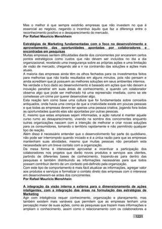 Mas o melhor é que sempre existirão empresas que não investem no que é
essencial ao negócio, negando o incentivo àquilo que faz a diferença entre o
reconhecimento positivo e o desaparecimento do mercado.
Por Rafael Mauricio Menshhein

Estratégias de Marketing fundamentadas com o foco no desenvolvimento e
aproveitamento das oportunidades apontadas por colaboradores e
encontradas em pesquisas
Muitas empresas sentem dificuldades diante dos concorrentes por encararem certos
pontos estratégicos como custos que não devem ser incluídos no dia a dia
organizacional, revelando uma insegurança sobre as próprias ações e uma limitação
de visão de mercado, chegando até a ir na contramão das soluções e ações mais
atuais.
A maioria das empresas ainda têm os olhos fechados para os investimentos feitos
para melhorias que não trarão resultados em alguns minutos, pois não pensam e
ainda acreditam que já possuem as melhores soluções em seus ambientes internos.
Na verdade o foco dado ao desenvolvimento é baseado em ações que não deixam a
inovação penetrar em suas áreas de conhecimento, e quando um colaborador
observa algo que pode ser melhorado há uma repreensão imediata, como se ele
cometesse um crime por querer desenvolver algo.
Esta reação tem como base uma cultura que foi fundamentada sobre conceitos
antiquados, onde havia uma crença de que a criatividade existe em poucas pessoas
e que todas as empresas devem ter apenas uma pessoa criativa, jogando fora todas
as oportunidades quando elas são apontadas por outras pessoas.
E, mesmo que estas empresas sejam informadas, a ação natural é manter aquele
curso rumo ao desaparecimento, vivendo na sombra dos concorrentes enquanto
outras organizações nascem com a intenção de melhorar e criar novas soluções
para os consumidores, tomando o território rapidamente e não permitindo qualquer
tipo de reação.
Além disso é necessário entender que o desenvolvimento faz parte do quotidiano,
não pode ser interrompido quando iniciado e é a única razão para que as empresas
mantenham suas atividades, mesmo que muitas pessoas não percebam esta
necessidade em um breve contato com a organização.
Da mesa forma é interessante aproveitar e incentivar a participação dos
colaboradores nos projetos que darão novos produtos e serviços aos clientes,
partindo de diferentes bases de conhecimento, trazendo-as para dentro das
pesquisas e também distribuindo as informações necessárias para que todos
possam contribuir dentro de um contexto pré-definido pela organização.
Com este tipo de comportamento é mais fácil atualizar as informações, agregar valor
aos produtos e serviços e formalizar o contato direto das empresas com o interesse
em desenvolverem-se antes dos concorrentes.
Por Rafael Mauricio Menshhein

A integração da visão interna e externa para o dimensionamento de ações
inteligentes, com a integração das áreas na formulação das estratégias de
Marketing
Agir com inteligência requer conhecimento, organização e planejamento, mas
também existem mais variáveis que permitem que as empresas tenham uma
percepção maior de suas ações, como as pesquisas que trazem mais informações e
ampliam o conhecimento, assim como o relacionamento com os colaboradores e

                                                                           1221
 