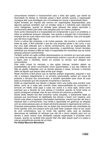 consumidores também é imprescindível para o êxito das ações, que diante da
diversidade de ofertas no mercado passa a fazer sentido quando a organização
consegue aliar suas estratégias com a humildade em buscar o aprendizado diário.
Ações tomadas por impulso são comuns em organizações despreparadas, pois
algumas pessoas acreditam que um simples cargo é o suficiente para colocá-las
como inteligentes, quando na verdade estas pessoas não sabem aproveitar o
conhecimento alheio para obter mais soluções para um mesmo problema.
Outro ponto interessante é a incapacidade em compreender o que é um problema, e
todos os problemas possuem soluções, mas quando a solução não é encontrada a
empresa tem em suas mãos outra coisa, que não é um problema, mas uma situação
que não leva a lugar algum.
Como a cultura das empresas, e de muitas pessoas, não envolve o conhecimento
antes da ação, é fácil entender o que faz uma empresa perder o seu rumo, e que
traz uma ação efetuada sem o devido conhecimento, pois as organizações são
formadas pelas pessoas, que quando desunidas, e egocêntricas, tomam decisões
arbitrárias que revelam a falta de visão e incapacidade em reconhecer que as outras
pessoas possuem conhecimento.
Também entram em ação conflitos desnecessários no momento em que tudo passa
a ser efeito da execução, sem um conhecimento anterior e que dê um destino certo
e lógico para o resultado, sendo um produto ou serviço, que chegará aos
consumidores.
Esta visão míope do mercado, e das ações internas, também afetam as
possibilidades de serem encontradas novas oportunidades, e que são reflexos de
falta de gestão integradas com as demais pessoas e áreas, tornando a empresa
refém de alguém que sequer sabe aonde quer chegar.
Neste momento é fácil prever que os clientes acabam enganados, adquirem o que
não é entregue integralmente e, na primeira oportunidade, partem em busca de
produtos e serviços dos concorrentes, e também aproveitam para riscar de suas
listas as empresas que não souberam encantá-los e cativá-los.
Então as organizações que deixam a desejar criam uma ilusão para encobrir suas
falhas, como se a culpa pelo ocorrido fosse responsabilidade do consumidor, e
torna-se um hábito onde jogar a culpa nos outros é a única ação, tendo como
premissa que a decisão de uma pessoa é inviolável, quando no fundo todos os
outros conseguem enxergar mais do que números em arquivos ou planilhas.
Diante deste desafio fica fácil encontrar outras soluções, e diariamente todas as
pessoas que reconhecem as habilidades dos demais o fazem com maestria, pois
trocam suas ideias e repassam informações importantes, mesmo que isto não leve a
repassar todo o conhecimento, mas revela a capacidade em gerenciar as relações
com as outras pessoas para um desenvolvimento pessoal e organizacional contínuo.
Empresas preocupadas demais com as ações dos concorrentes são controladas de
forma egoísta, pois uma pessoa acha que pode fazer qualquer coisa só por causa
de uma nomenclatura, que no fundo não significa nada, pois as decisões
desconexas da realidade só reforçam que não há o menor respeito para com os
demais e quem exerce suas atividades naquela organização é encarada como
incapaz, quando na verdade este pseudo líder não sabe sequer quem é e passa a
vida se autodefinindo através de um título.
Por Rafael Mauricio Menshhein




                                                                           1222
 