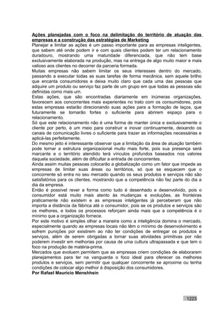 Ações planejadas com o foco na delimitação do território de atuação das
empresas e a construção das estratégias de Marketing
Planejar e limitar as ações é um passo importante para as empresas inteligentes,
que sabem até onde podem ir e com quais clientes podem ter um relacionamento
duradouro, mostrando uma maturidade diferenciada, que não tem base
exclusivamente elaborada na produção, mas na entrega de algo muito maior e mais
valioso aos clientes no decorrer da parceria formada.
Muitas empresas não sabem limitar os seus interesses dentro do mercado,
passando a executar todas as suas tarefas de forma mecânica, sem aquele brilho
que encanta consumidores e deixa muito claro que cada uma das pessoas que
adquire um produto ou serviço faz parte de um grupo em que todas as pessoas são
definidas como mais um.
Estas ações, que são encontradas diariamente em inúmeras organizações,
favorecem aos concorrentes mais experientes no trato com os consumidores, pois
estas empresas estarão direcionando suas ações para a formação de laços, que
futuramente se tornarão fortes o suficiente para abrirem espaço para o
relacionamento.
Só que este relacionamento não é uma forma de manter única e exclusivamente o
cliente por perto, é um meio para construir e inovar continuamente, deixando os
canais de comunicação livres o suficiente para trazer as informações necessárias e
aplicá-las perfeitamente.
Do mesmo jeito é interessante observar que a limitação da área de atuação também
pode tornar a estrutura organizacional muito mais forte, pois sua presença será
marcante e o território atendido terá vínculos profundos baseados nos valores
daquela sociedade, além de dificultar a entrada de concorrentes.
Ainda assim muitas pessoas colocarão a globalização como um fator que impede as
empresas de limitar suas áreas ou territórios, só que se esquecem que o
concorrente só entra no seu mercado quando os seus produtos e serviços não são
satisfatórios para os clientes, mostrando que a competência não faz parte do dia a
dia da empresa.
Então é possível rever a forma como tudo é desenhado e desenvolvido, pois o
consumidor está muito mais atento às mudanças e evoluções, as fronteiras
praticamente não existem e as empresas inteligentes já perceberam que não
importa a distância da fábrica até o consumidor, pois se os produtos e serviços são
os melhores, e todos os processos reforçam ainda mais que a competência é o
mínimo que a organização fornece.
Por este motivo é simples olhar a maneira como a inteligência domina o mercado,
especialmente quando as empresas locais não têm o mínimo de desenvolvimento e
sofrem punições por existirem ao não ter condições de entregar os produtos e
serviços, além de serem obrigadas a tornar suas atividades primitivas por não
poderem investir em melhorias por causa de uma cultura ultrapassada e que tem o
foco na produção de matéria-prima.
Mercados que evoluem permitem que as empresas criem condições de elaborarem
planejamentos para ter na vanguarda o foco ideal para oferecer os melhores
produtos e serviços, sem permitir que qualquer concorrente se aproxime ou tenha
condições de colocar algo melhor à disposição dos consumidores.
Por Rafael Mauricio Menshhein




                                                                           1223
 