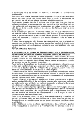a organização deve se moldar ao mercado e aproveitar as oportunidades
apresentadas.
Então cada ação é vazia, não surte o efeito desejado e torna-se um peso, que com o
passar dos anos ganha uma massa muito maior e reduz a possibilidade de
recuperação, até que a única solução disponível seja fechar as portas.
Diante destes desafios também é evidente que a integração dos mais diversos
conhecimentos torna uma empresa muito mais competitiva, e dá aos diferenciais um
valor muito maior, pois o consumidor é apresentado a um produto ou serviço que vai
além do que é dito ou visto, ampliando a percepção do cliente, da empresa e dos
colaboradores.
Assim as estratégias passam a fazer mais sentido, uma vez que estão amarradas
em todas as áreas e aproveitam esta conexão para ir além do que os concorrentes
fazem, e que na maioria das vezes é o mais simples, por isso as organizações não
conseguem entender o consumidor, pois tentam complicar todas as ações e
informações.
O futuro das organizações não depende exclusivamente do que é projetado no
presente, mas da história que é construída a cada dia e que hoje é definida como
passado, que torna o presente possível e direciona cada organização ao êxito e ao
futuro.
Por Rafael Mauricio Menshhein

A fundamentação da gestão do desenvolvimento para o reconhecimento
organizacional e a oferta dos melhores produtos e serviços em Marketing
Gerenciar soluções promove o desenvolvimento organizacional contínuo,
fortalecendo cada vez mais as bases que dão às empresas suas personalidades e
as fazem reconhecidas pelos consumidores, mesmo quando o que está em jogo não
é a venda ou compra dos produtos ou serviços.
Tornar-se fonte de soluções é um desejo comum às organizações inteligentes, que
contam com colaboradores que aproveitam ao máximo sua criatividade e são
convidados a distribuir parte do conhecimento que possuem, assim como suas
ideias são compartilhadas e desenvolvidas de forma integrada.
O interessante é que a maior parte das empresas querem ser reconhecidas, mas se
esforçam muito pouco para oferecer aos clientes produtos e serviços adequados,
tornando ainda mais evidente a capacidade dos concorrentes em criar e desenvolver
soluções melhores e aplicáveis no presente.
Entre as diferentes ações existem aquelas que farão a empresa parar e pensar,
analisar sua trajetória, além de dar ao histórico o devido valor, pois uma organização
que pode manter suas atividades por muitos anos deve ter uma base fundamentada
em ações que beneficiam os clientes e a elas próprias.
Só que mesmo assim algumas organizações conseguem criar situações em que
tiram dos seus clientes apenas o dinheiro, com a falsa promessa de que eles ficarão
satisfeitos e não apresentam uma solução efetiva, pois se esquecem de criar seus
manuais internos, de repassar aos colaboradores o que é exigido e como a
criatividade deve ser colocada em prática.
Desta forma as pessoas deixam de entrar na empresa para fazer o papel de um
número, evidenciam todas as suas habilidades e criam situações que dão ao
desenvolvimento um foco tão natural que ele surge e permanece inserido em todas
as atividades.
Então o hábito que permite a entrada e permanência do desenvolvimento que tem
como consequência a excelência e o reconhecimento dos clientes passa a ser

                                                                              1225
 