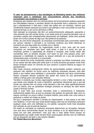 O valor do planejamento e das estratégias de Marketing dentro das melhores
empresas para a satisfação dos consumidores através dos benefícios
encontrados nos produtos e serviços
Empresas que nascem sem um manual próprio de funcionamento acabam passando
por dificuldades maiores, e também deixam de aproveitar todo o potencial, uma vez
que o planejamento é vital para o êxito das ações em um mercado, mesmo que
inicialmente existam pessoas que achem que planejar é criar uma prisão em que fica
impossível fugir ou ter novos caminhos a trilhar.
Sem planejar as empresas não têm um autoconhecimento adequado, passando a
vida achando que irão perder tempo, e só neste ponto já é possível perceber que os
conceitos usados são completamente desconexos da realidade, ainda mais quando
levam em conta a posse de algo que não pertence às pessoas.
Então, de uma forma adequada, as empresas reconhecidas pelo consumidor optam
por pensar, estudar o mercado e as inúmeras variáveis que farão diferença no
momento em que elas estão em contato com o cliente.
Desta maneira o interesse da organização muda o foco, pois não há como
conquistar um resultado sem fazer nada antes, e este é o ponto em que as
empresas perdem a capacidade de analisar a situação, pois muitas delas são
concebidas sem os devidos estudos, com base no que uma pessoa acha, sem
pesquisar a viabilidade do negócio ou sequer entender se o que ela produzirá é
interessante para o mercado e o consumidor.
Daí em diante fica muito complicado colocar a empresa nos trilhos novamente, pois
se ao nascer ela não sabe para onde quer ir é muito provável que passe muito mais
tempo tentando achar um caminho do que construir a própria história ao seguir um
planejamento.
Mas neste universo praticamente infinito de oportunidades existem variáveis que
parecem não interferir na forma como as melhores empresas pensam, pois elas
darão o seu melhor para satisfazer o consumidor, deixando que seus concorrentes
fiquem ocupados demais cuidando das ações dos outros do que aproveitando
melhor o tempo para criar soluções efetivas.
Também é evidente que muitas organizações tendem a criar a falsa impressão de
que existe uma relação de custo e benefício, apontando claramente que o que ela
vende aos clientes tem um preço muito elevado e não traz nada significativamente
bom ao cliente, pois se quisessem entregar produtos ou serviços de valor teriam
usado a fórmula correta.
Este é outro fator que inunda mercados onde o conhecimento é rebaixado,
praticamente jogado fora, já que as pessoas não gostam de aprender algo novo ou
sequer conhecer um pouco melhor a própria história, para então criar uma cultura e
perpetuar o melhor em todas as áreas.
Só que o despreparo também é levado às organizações, e tudo passa a ser feito
com desleixo, e é por isso que ainda existe espaço para que as empresas produzam
qualquer coisa, sem uma definição ou um padrão, causando muito mais situações
sem solução do que é possível resolver.
Em todos os mercados as melhores empresas determinam as inovações, fazendo
com que seus concorrentes fiquem às suas sombras e só se desenvolvam até o
ponto em que elas permitirem, mas que não é visto desta forma porque as
organizações que estão nesta sombra ficam preocupadas demais com as melhores
que se esquecem de fazer o seu próprio trabalho.
Por Rafael Mauricio Menshhein


                                                                          1227
 