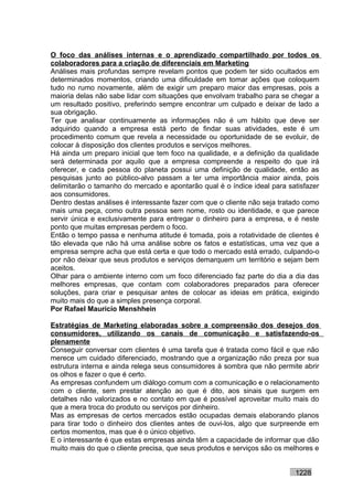 O foco das análises internas e o aprendizado compartilhado por todos os
colaboradores para a criação de diferenciais em Marketing
Análises mais profundas sempre revelam pontos que podem ter sido ocultados em
determinados momentos, criando uma dificuldade em tomar ações que coloquem
tudo no rumo novamente, além de exigir um preparo maior das empresas, pois a
maioria delas não sabe lidar com situações que envolvam trabalho para se chegar a
um resultado positivo, preferindo sempre encontrar um culpado e deixar de lado a
sua obrigação.
Ter que analisar continuamente as informações não é um hábito que deve ser
adquirido quando a empresa está perto de findar suas atividades, este é um
procedimento comum que revela a necessidade ou oportunidade de se evoluir, de
colocar à disposição dos clientes produtos e serviços melhores.
Há ainda um preparo inicial que tem foco na qualidade, e a definição da qualidade
será determinada por aquilo que a empresa compreende a respeito do que irá
oferecer, e cada pessoa do planeta possui uma definição de qualidade, então as
pesquisas junto ao público-alvo passam a ter uma importância maior ainda, pois
delimitarão o tamanho do mercado e apontarão qual é o índice ideal para satisfazer
aos consumidores.
Dentro destas análises é interessante fazer com que o cliente não seja tratado como
mais uma peça, como outra pessoa sem nome, rosto ou identidade, e que parece
servir única e exclusivamente para entregar o dinheiro para a empresa, e é neste
ponto que muitas empresas perdem o foco.
Então o tempo passa e nenhuma atitude é tomada, pois a rotatividade de clientes é
tão elevada que não há uma análise sobre os fatos e estatísticas, uma vez que a
empresa sempre acha que está certa e que todo o mercado está errado, culpando-o
por não deixar que seus produtos e serviços demarquem um território e sejam bem
aceitos.
Olhar para o ambiente interno com um foco diferenciado faz parte do dia a dia das
melhores empresas, que contam com colaboradores preparados para oferecer
soluções, para criar e pesquisar antes de colocar as ideias em prática, exigindo
muito mais do que a simples presença corporal.
Por Rafael Mauricio Menshhein

Estratégias de Marketing elaboradas sobre a compreensão dos desejos dos
consumidores, utilizando os canais de comunicação e satisfazendo-os
plenamente
Conseguir conversar com clientes é uma tarefa que é tratada como fácil e que não
merece um cuidado diferenciado, mostrando que a organização não preza por sua
estrutura interna e ainda relega seus consumidores à sombra que não permite abrir
os olhos e fazer o que é certo.
As empresas confundem um diálogo comum com a comunicação e o relacionamento
com o cliente, sem prestar atenção ao que é dito, aos sinais que surgem em
detalhes não valorizados e no contato em que é possível aproveitar muito mais do
que a mera troca do produto ou serviços por dinheiro.
Mas as empresas de certos mercados estão ocupadas demais elaborando planos
para tirar todo o dinheiro dos clientes antes de ouvi-los, algo que surpreende em
certos momentos, mas que é o único objetivo.
E o interessante é que estas empresas ainda têm a capacidade de informar que dão
muito mais do que o cliente precisa, que seus produtos e serviços são os melhores e


                                                                           1228
 