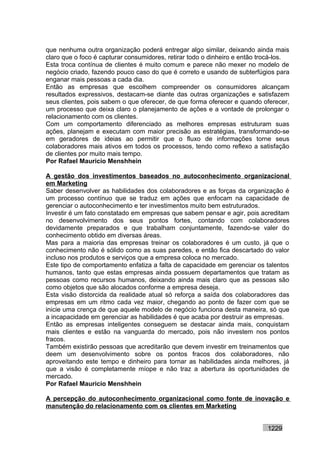 que nenhuma outra organização poderá entregar algo similar, deixando ainda mais
claro que o foco é capturar consumidores, retirar todo o dinheiro e então trocá-los.
Esta troca contínua de clientes é muito comum e parece não mexer no modelo de
negócio criado, fazendo pouco caso do que é correto e usando de subterfúgios para
enganar mais pessoas a cada dia.
Então as empresas que escolhem compreender os consumidores alcançam
resultados expressivos, destacam-se diante das outras organizações e satisfazem
seus clientes, pois sabem o que oferecer, de que forma oferecer e quando oferecer,
um processo que deixa claro o planejamento de ações e a vontade de prolongar o
relacionamento com os clientes.
Com um comportamento diferenciado as melhores empresas estruturam suas
ações, planejam e executam com maior precisão as estratégias, transformando-se
em geradores de ideias ao permitir que o fluxo de informações torne seus
colaboradores mais ativos em todos os processos, tendo como reflexo a satisfação
de clientes por muito mais tempo.
Por Rafael Mauricio Menshhein

A gestão dos investimentos baseados no autoconhecimento organizacional
em Marketing
Saber desenvolver as habilidades dos colaboradores e as forças da organização é
um processo contínuo que se traduz em ações que enfocam na capacidade de
gerenciar o autoconhecimento e ter investimentos muito bem estruturados.
Investir é um fato constatado em empresas que sabem pensar e agir, pois acreditam
no desenvolvimento dos seus pontos fortes, contando com colaboradores
devidamente preparados e que trabalham conjuntamente, fazendo-se valer do
conhecimento obtido em diversas áreas.
Mas para a maioria das empresas treinar os colaboradores é um custo, já que o
conhecimento não é sólido como as suas paredes, e então fica descartado do valor
incluso nos produtos e serviços que a empresa coloca no mercado.
Este tipo de comportamento enfatiza a falta de capacidade em gerenciar os talentos
humanos, tanto que estas empresas ainda possuem departamentos que tratam as
pessoas como recursos humanos, deixando ainda mais claro que as pessoas são
como objetos que são alocados conforme a empresa deseja.
Esta visão distorcida da realidade atual só reforça a saída dos colaboradores das
empresas em um ritmo cada vez maior, chegando ao ponto de fazer com que se
inicie uma crença de que aquele modelo de negócio funciona desta maneira, só que
a incapacidade em gerenciar as habilidades é que acaba por destruir as empresas.
Então as empresas inteligentes conseguem se destacar ainda mais, conquistam
mais clientes e estão na vanguarda do mercado, pois não investem nos pontos
fracos.
Também existirão pessoas que acreditarão que devem investir em treinamentos que
deem um desenvolvimento sobre os pontos fracos dos colaboradores, não
aproveitando este tempo e dinheiro para tornar as habilidades ainda melhores, já
que a visão é completamente míope e não traz a abertura às oportunidades de
mercado.
Por Rafael Mauricio Menshhein

A percepção do autoconhecimento organizacional como fonte de inovação e
manutenção do relacionamento com os clientes em Marketing


                                                                            1229
 