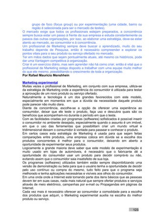 grupo de foco (focus group) ou por experimentação (uma cidade, bairro ou
       região é selecionada para ser o mercado de testes).
O mercado exige que todos os profissionais estejam preparados, a concorrência
sempre busca estar um passo à frente da sua empresa e estuda constantemente os
passos das outras organizações, por isso, ao elaborar uma estratégia, deve-se estar
atento ao mercado, ao consumidor e à concorrência.
Um profissional de Marketing sempre deve buscar o aprendizado, muito do seu
trabalho depende de Pesquisa, então é necessário compreender e explorar os
pontos vitais para o seu produto ou serviço ofertado no mercado.
Ter em mãos dados que sejam pontualmente atuais, até mesmo os históricos, pode
dar uma Vantagem competitiva à organização.
Criar é um exercício diário, mas sem aprender não há como criar, então é vital que o
profissional de Marketing esteja disposto a trabalhar com uma equipe muito melhor
do que ele mesmo, possibilitando o crescimento de toda a organização.
Por Rafael Mauricio Menshhein

Marketing experimental
Muitas vezes o profissional de Marketing, em conjunto com sua empresa, utiliza-se
da estratégia de Marketing onde a experiência do consumidor é utilizada para testar
a aprovação de um novo produto ou serviço ofertado.
Naturalmente a tecnologia é um dos grandes favorecidos com este modelo,
especialmente em momentos em que a dúvida da necessidade daquele produto
pode parecer não muito clara.
Diante da concorrência, escolhe-se a opção de oferecer uma experiência ao
consumidor, deixar que ele teste o produto, faça uso e descubra quais são os
benefícios que acompanham-no durante o período em que o testa.
Com as facilidades criadas por programas (softwares) sofisticados é possível inserir
o consumidor no ambiente desejado, especialmente quando o assunto é um imóvel,
em que o uso das ferramentas que possibilitam criar um mundo virtual e
tridimensional deixam o consumidor à vontade para passear e conhecer o produto.
Em certos casos esta estratégia de Marketing é usada para que sejam feitas
comparações entre produtos, uma empresa coloca em dúvida se a escolha dos
produtos concorrentes é melhor para o consumidor, deixando em aberto a
oportunidade de experimentar seus produtos.
Logicamente a grande maioria deve saber que este modelo de experimentação é
muito usado em lojas de automóveis, é necessário que o fabricante dê a
oportunidade do consumidor usar um produto para decidir comprá-lo ou não,
evitando assim que o consumidor saia insatisfeito de sua loja.
Os programas (softwares) utilizados também estão sempre disponibilizando uma
versão de demonstração ou beta para que o usuário tenha a oportunidade de decidir
pelo uso contínuo ou compra do mesmo, tudo feito para que o programa seja
melhorado e tenha aplicações necessárias e visíveis aos olhos do consumidor.
Em uma onda onde a Internet está tomando parte dos itens básicos que as pessoas
devem ter em suas casas, nada mais natural que sempre ofertar produtos e serviços
através de meio eletrônico, campanhas por e-mail ou Propagandas em páginas da
Internet.
Cada vez mais é necessário oferecer ao consumidor a comodidade para a escolha
dos produtos que adquiri, o Marketing experimental auxilia na escolha do melhor
produto ou serviço.


                                                                             123
 