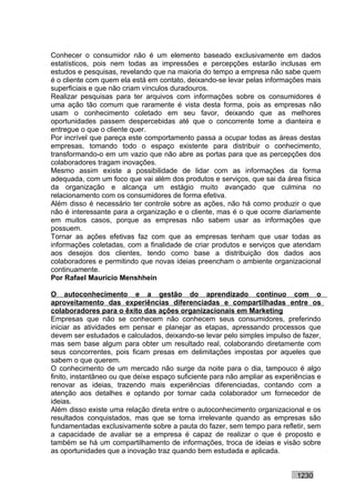 Conhecer o consumidor não é um elemento baseado exclusivamente em dados
estatísticos, pois nem todas as impressões e percepções estarão inclusas em
estudos e pesquisas, revelando que na maioria do tempo a empresa não sabe quem
é o cliente com quem ela está em contato, deixando-se levar pelas informações mais
superficiais e que não criam vínculos duradouros.
Realizar pesquisas para ter arquivos com informações sobre os consumidores é
uma ação tão comum que raramente é vista desta forma, pois as empresas não
usam o conhecimento coletado em seu favor, deixando que as melhores
oportunidades passem despercebidas até que o concorrente tome a dianteira e
entregue o que o cliente quer.
Por incrível que pareça este comportamento passa a ocupar todas as áreas destas
empresas, tomando todo o espaço existente para distribuir o conhecimento,
transformando-o em um vazio que não abre as portas para que as percepções dos
colaboradores tragam inovações.
Mesmo assim existe a possibilidade de lidar com as informações da forma
adequada, com um foco que vai além dos produtos e serviços, que sai da área física
da organização e alcança um estágio muito avançado que culmina no
relacionamento com os consumidores de forma efetiva.
Além disso é necessário ter controle sobre as ações, não há como produzir o que
não é interessante para a organização e o cliente, mas é o que ocorre diariamente
em muitos casos, porque as empresas não sabem usar as informações que
possuem.
Tornar as ações efetivas faz com que as empresas tenham que usar todas as
informações coletadas, com a finalidade de criar produtos e serviços que atendam
aos desejos dos clientes, tendo como base a distribuição dos dados aos
colaboradores e permitindo que novas ideias preencham o ambiente organizacional
continuamente.
Por Rafael Mauricio Menshhein

O autoconhecimento e a gestão do aprendizado contínuo com o
aproveitamento das experiências diferenciadas e compartilhadas entre os
colaboradores para o êxito das ações organizacionais em Marketing
Empresas que não se conhecem não conhecem seus consumidores, preferindo
iniciar as atividades em pensar e planejar as etapas, apressando processos que
devem ser estudados e calculados, deixando-se levar pelo simples impulso de fazer,
mas sem base algum para obter um resultado real, colaborando diretamente com
seus concorrentes, pois ficam presas em delimitações impostas por aqueles que
sabem o que querem.
O conhecimento de um mercado não surge da noite para o dia, tampouco é algo
finito, instantâneo ou que deixe espaço suficiente para não ampliar as experiências e
renovar as ideias, trazendo mais experiências diferenciadas, contando com a
atenção aos detalhes e optando por tornar cada colaborador um fornecedor de
ideias.
Além disso existe uma relação direta entre o autoconhecimento organizacional e os
resultados conquistados, mas que se torna irrelevante quando as empresas são
fundamentadas exclusivamente sobre a pauta do fazer, sem tempo para refletir, sem
a capacidade de avaliar se a empresa é capaz de realizar o que é proposto e
também se há um compartilhamento de informações, troca de ideias e visão sobre
as oportunidades que a inovação traz quando bem estudada e aplicada.


                                                                             1230
 