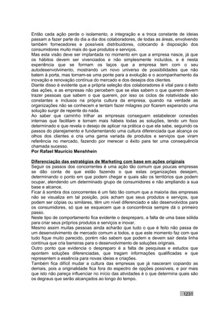 Então cada ação perde o isolamento, a integração e a troca constante de ideias
passam a fazer parte do dia a dia dos colaboradores, de todas as áreas, envolvendo
também fornecedores e possíveis distribuidores, colocando à disposição dos
consumidores muito mais do que produtos e serviços.
Mas esta visão deve ser implantada no momento em que a empresa nasce, já que
os hábitos devem ser vivenciados e não simplesmente incluídos, e é nesta
experiência que se formam os laços que a empresa tem com o seu
autodesenvolvimento, mostrando um novo universo de possibilidades que não
batem à porta, mas tornam-se uma ponte para a evolução e o acompanhamento da
inovação e renovação contínua do mercado e dos desejos dos clientes.
Diante disso é evidente que a própria seleção dos colaboradores é vital para o êxito
das ações, e as empresas não percebem que se elas sabem o que querem devem
trazer pessoas que sabem o que querem, por isso os ciclos de rotatividade são
constantes e inclusos na própria cultura da empresa, quando na verdade as
organizações não se conhecem e tentam fazer milagres por ficarem esperando uma
solução surgir de repente do nada.
Ao saber que caminho trilhar as empresas conseguem estabelecer conexões
internas que facilitam e tornam mais hábeis todas as soluções, tendo um foco
determinado e que revela o desejo de aplicar na prática o que ela sabe, seguindo os
passos do planejamento e fundamentando uma cultura diferenciada que alcança os
olhos dos clientes e cria uma gama variada de produtos e serviços que viram
referência no mercado, fazendo por merecer o êxito para ter uma consequência
chamada sucesso.
Por Rafael Mauricio Menshhein

Diferenciação das estratégias de Marketing com base em ações originais
Seguir os passos dos concorrentes é uma ação tão comum que poucas empresas
se dão conta de que estão fazendo o que estas organizações desejam,
determinando o ponto em que podem chegar e quais são os territórios que podem
ocupar, atendendo um determinado grupo de consumidores e não ampliando a sua
base e alcance.
Ficar à sombra dos concorrentes é um fato tão comum que a maioria das empresas
não se visualiza em tal posição, pois acham que seus produtos e serviços, que
podem ser cópias ou similares, têm um nível diferenciado e são desenvolvidos para
os consumidores, só que se esquecem que a concorrência sempre dá o primeiro
passo.
Neste tipo de comportamento fica evidente o despreparo, a falta de uma base sólida
para criar seus próprios produtos e serviços e inovar.
Mesmo assim muitas pessoas ainda acharão que tudo o que é feito não passa de
um desenvolvimento de mercado comum a todos, e que este momento faz com que
tudo fique muito parecido, porém não sabem que podem e devem sair desta linha
contínua que cria barreiras para o desenvolvimento de soluções originais.
Outro ponto que evidencia o despreparo é a falta de pesquisas e estudos que
apontem soluções diferenciadas, que tragam informações qualificadas e que
representem a essência para novas ideias e criações.
Também fica difícil mudar a cultura das empresas que já nasceram copiando as
demais, pois a originalidade fica fora do espectro de opções possíveis, e por mais
que isto não pareça influenciar no início das atividades é o que determina quais são
os degraus que serão alcançados ao longo do tempo.


                                                                            1231
 