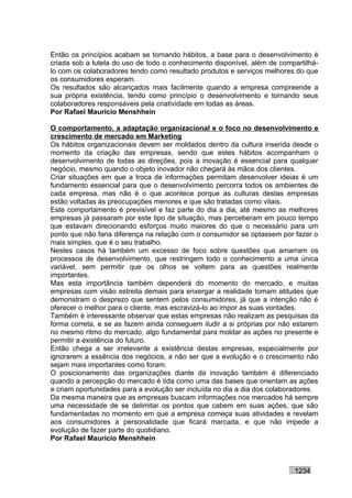 Então os princípios acabam se tornando hábitos, a base para o desenvolvimento é
criada sob a tutela do uso de todo o conhecimento disponível, além de compartilhá-
lo com os colaboradores tendo como resultado produtos e serviços melhores do que
os consumidores esperam.
Os resultados são alcançados mais facilmente quando a empresa compreende a
sua própria existência, tendo como princípio o desenvolvimento e tornando seus
colaboradores responsáveis pela criatividade em todas as áreas.
Por Rafael Mauricio Menshhein

O comportamento, a adaptação organizacional e o foco no desenvolvimento e
crescimento de mercado em Marketing
Os hábitos organizacionais devem ser moldados dentro da cultura inserida desde o
momento da criação das empresas, sendo que estes hábitos acompanham o
desenvolvimento de todas as direções, pois a inovação é essencial para qualquer
negócio, mesmo quando o objeto inovador não chegará às mãos dos clientes.
Criar situações em que a troca de informações permitam desenvolver ideias é um
fundamento essencial para que o desenvolvimento percorra todos os ambientes de
cada empresa, mas não é o que acontece porque as culturas destas empresas
estão voltadas às preocupações menores e que são tratadas como vitais.
Este comportamento é previsível e faz parte do dia a dia, até mesmo as melhores
empresas já passaram por este tipo de situação, mas perceberam em pouco tempo
que estavam direcionando esforços muito maiores do que o necessário para um
ponto que não faria diferença na relação com o consumidor se optassem por fazer o
mais simples, que é o seu trabalho.
Nestes casos há também um excesso de foco sobre questões que amarram os
processos de desenvolvimento, que restringem todo o conhecimento a uma única
variável, sem permitir que os olhos se voltem para as questões realmente
importantes.
Mas esta importância também dependerá do momento do mercado, e muitas
empresas com visão estreita demais para enxergar a realidade tomam atitudes que
demonstram o desprezo que sentem pelos consumidores, já que a intenção não é
oferecer o melhor para o cliente, mas escravizá-lo ao impor as suas vontades.
Também é interessante observar que estas empresas não realizam as pesquisas da
forma correta, e se as fazem ainda conseguem iludir a si próprias por não estarem
no mesmo ritmo do mercado, algo fundamental para moldar as ações no presente e
permitir a existência do futuro.
Então chega a ser irrelevante a existência destas empresas, especialmente por
ignorarem a essência dos negócios, a não ser que a evolução e o crescimento não
sejam mais importantes como foram.
O posicionamento das organizações diante da inovação também é diferenciado
quando a percepção do mercado é tida como uma das bases que orientam as ações
e criam oportunidades para a evolução ser incluída no dia a dia dos colaboradores.
Da mesma maneira que as empresas buscam informações nos mercados há sempre
uma necessidade de se delimitar os pontos que cabem em suas ações, que são
fundamentadas no momento em que a empresa começa suas atividades e revelam
aos consumidores a personalidade que ficará marcada, e que não impede a
evolução de fazer parte do quotidiano.
Por Rafael Mauricio Menshhein



                                                                          1234
 