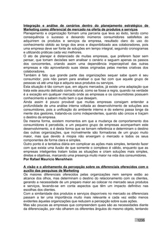 Integração e análise de cenários dentro do planejamento estratégico de
Marketing como diferencial de mercado na oferta de produtos e serviços
Planejamento e organização formam uma parceria que leva ao êxito, tendo como
consequência o sucesso e deixando inúmeros consumidores satisfeitos ao
adquirirem os produtos e serviços da empresa, resultado claro do uso do
conhecimento obtido ao longo dos anos e disponibilizado aos colaboradores, pois
uma empresa deve ser fonte de soluções em tempo integral, seguindo cronogramas
e utilizando práticas cada vez melhores.
O ato de planejar é distanciado de muitas empresas, que preferem fazer sem
pensar, que tomam decisões sem analisar o cenário e seguem apenas os passos
dos concorrentes, criando assim uma dependência imperceptível das outras
empresas e não aproveitando suas ideias originadas pelas mentes criativas dos
colaboradores.
Também é fato que grande parte das organizações sequer sabe quem é seu
consumidor, pois não param para analisar o que faz com que aquele grupo de
pessoas vá até uma loja e adquira seus produtos ou serviços.
Esta situação é tão comum que, em alguns mercados, já existe uma adaptação que
trata este assunto delicado como natural, como se fosse a regra, quando na verdade
é a exceção em qualquer mercado onde as empresas e os consumidores possuem
conhecimento e sabem muito bem o que desejam.
Ainda assim é pouco provável que muitas empresas consigam entender a
profundidade de uma análise interna voltada ao desenvolvimento de soluções aos
consumidores, pois a unificação do ambiente interno e do externo passa longe da
mente dos gestores, tratando-os como independentes, quando são únicos e traçam
o destino da empresa.
Da mesma forma, existem momentos em que a mudança de comportamento dos
consumidores é percebida, e um pequeno grupo de empresas acompanham este
desenvolvimento, e é desta forma que se tornam referência e determinam o destino
das outras organizações, que incrivelmente são formadoras de um grupo muito
maior, mas que devido à miopia não enxergam o mercado e todos os seus
componentes de forma clara e simples.
Outro ponto é a tentativa diária em complicar as ações mais simples, tentando fazer
com que exista uma ilusão de que somente o complexo é válido, enquanto que as
empresas inteligentes tratam todas as situações e criam soluções mais simples,
diretas e objetivas, marcando uma presença muito maior na vida dos consumidores.
Por Rafael Mauricio Menshhein

A visão e o alinhamento da percepção sobre os diferenciais oferecidos com o
auxílio das pesquisas de Marketing
Os maiores diferenciais oferecidos pelas organizações nem sempre estão ao
alcance dos olhos, mas determinam o destino do relacionamento com os clientes,
gerando a necessidade de um preparo maior ao colocar no mercado seus produtos
e serviços, levando-se em conta aspectos que têm um impacto definitivo nas
escolhas dos clientes.
Com a similaridade dos produtos e serviços disponíveis no mercado os diferenciais
passam a ter uma importância muito mais relevante e cada vez estão menos
evidentes àquelas organizações que reduzem a percepção sobre suas ações.
Mas são poucas as empresas que compreendem quais são as necessidades diante
da diferenciação, por não olharem os diferentes ângulos do mesmo objeto, tentando


                                                                           1235
 