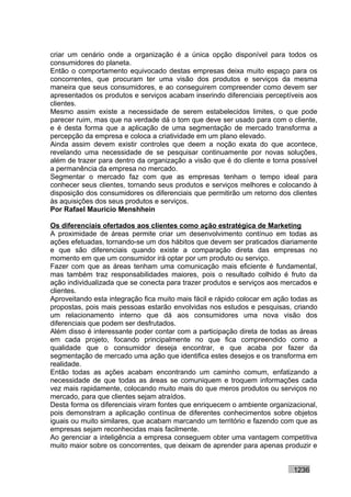 criar um cenário onde a organização é a única opção disponível para todos os
consumidores do planeta.
Então o comportamento equivocado destas empresas deixa muito espaço para os
concorrentes, que procuram ter uma visão dos produtos e serviços da mesma
maneira que seus consumidores, e ao conseguirem compreender como devem ser
apresentados os produtos e serviços acabam inserindo diferenciais perceptíveis aos
clientes.
Mesmo assim existe a necessidade de serem estabelecidos limites, o que pode
parecer ruim, mas que na verdade dá o tom que deve ser usado para com o cliente,
e é desta forma que a aplicação de uma segmentação de mercado transforma a
percepção da empresa e coloca a criatividade em um plano elevado.
Ainda assim devem existir controles que deem a noção exata do que acontece,
revelando uma necessidade de se pesquisar continuamente por novas soluções,
além de trazer para dentro da organização a visão que é do cliente e torna possível
a permanência da empresa no mercado.
Segmentar o mercado faz com que as empresas tenham o tempo ideal para
conhecer seus clientes, tornando seus produtos e serviços melhores e colocando à
disposição dos consumidores os diferenciais que permitirão um retorno dos clientes
às aquisições dos seus produtos e serviços.
Por Rafael Mauricio Menshhein

Os diferenciais ofertados aos clientes como ação estratégica de Marketing
A proximidade de áreas permite criar um desenvolvimento contínuo em todas as
ações efetuadas, tornando-se um dos hábitos que devem ser praticados diariamente
e que são diferenciais quando existe a comparação direta das empresas no
momento em que um consumidor irá optar por um produto ou serviço.
Fazer com que as áreas tenham uma comunicação mais eficiente é fundamental,
mas também traz responsabilidades maiores, pois o resultado colhido é fruto da
ação individualizada que se conecta para trazer produtos e serviços aos mercados e
clientes.
Aproveitando esta integração fica muito mais fácil e rápido colocar em ação todas as
propostas, pois mais pessoas estarão envolvidas nos estudos e pesquisas, criando
um relacionamento interno que dá aos consumidores uma nova visão dos
diferenciais que podem ser desfrutados.
Além disso é interessante poder contar com a participação direta de todas as áreas
em cada projeto, focando principalmente no que fica compreendido como a
qualidade que o consumidor deseja encontrar, e que acaba por fazer da
segmentação de mercado uma ação que identifica estes desejos e os transforma em
realidade.
Então todas as ações acabam encontrando um caminho comum, enfatizando a
necessidade de que todas as áreas se comuniquem e troquem informações cada
vez mais rapidamente, colocando muito mais do que meros produtos ou serviços no
mercado, para que clientes sejam atraídos.
Desta forma os diferenciais viram fontes que enriquecem o ambiente organizacional,
pois demonstram a aplicação contínua de diferentes conhecimentos sobre objetos
iguais ou muito similares, que acabam marcando um território e fazendo com que as
empresas sejam reconhecidas mais facilmente.
Ao gerenciar a inteligência a empresa conseguem obter uma vantagem competitiva
muito maior sobre os concorrentes, que deixam de aprender para apenas produzir e


                                                                            1236
 