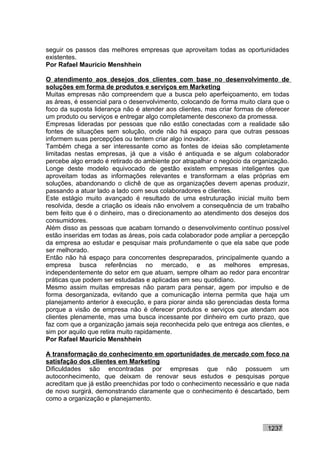 seguir os passos das melhores empresas que aproveitam todas as oportunidades
existentes.
Por Rafael Mauricio Menshhein

O atendimento aos desejos dos clientes com base no desenvolvimento de
soluções em forma de produtos e serviços em Marketing
Muitas empresas não compreendem que a busca pelo aperfeiçoamento, em todas
as áreas, é essencial para o desenvolvimento, colocando de forma muito clara que o
foco da suposta liderança não é atender aos clientes, mas criar formas de oferecer
um produto ou serviços e entregar algo completamente desconexo da promessa.
Empresas lideradas por pessoas que não estão conectadas com a realidade são
fontes de situações sem solução, onde não há espaço para que outras pessoas
informem suas percepções ou tentem criar algo inovador.
Também chega a ser interessante como as fontes de ideias são completamente
limitadas nestas empresas, já que a visão é antiquada e se algum colaborador
percebe algo errado é retirado do ambiente por atrapalhar o negócio da organização.
Longe deste modelo equivocado de gestão existem empresas inteligentes que
aproveitam todas as informações relevantes e transformam a elas próprias em
soluções, abandonando o clichê de que as organizações devem apenas produzir,
passando a atuar lado a lado com seus colaboradores e clientes.
Este estágio muito avançado é resultado de uma estruturação inicial muito bem
resolvida, desde a criação os ideais não envolvem a consequência de um trabalho
bem feito que é o dinheiro, mas o direcionamento ao atendimento dos desejos dos
consumidores.
Além disso as pessoas que acabam tornando o desenvolvimento contínuo possível
estão inseridas em todas as áreas, pois cada colaborador pode ampliar a percepção
da empresa ao estudar e pesquisar mais profundamente o que ela sabe que pode
ser melhorado.
Então não há espaço para concorrentes despreparados, principalmente quando a
empresa busca referências no mercado, e as melhores empresas,
independentemente do setor em que atuam, sempre olham ao redor para encontrar
práticas que podem ser estudadas e aplicadas em seu quotidiano.
Mesmo assim muitas empresas não param para pensar, agem por impulso e de
forma desorganizada, evitando que a comunicação interna permita que haja um
planejamento anterior à execução, e para piorar ainda são gerenciadas desta forma
porque a visão de empresa não é oferecer produtos e serviços que atendam aos
clientes plenamente, mas uma busca incessante por dinheiro em curto prazo, que
faz com que a organização jamais seja reconhecida pelo que entrega aos clientes, e
sim por aquilo que retira muito rapidamente.
Por Rafael Mauricio Menshhein

A transformação do conhecimento em oportunidades de mercado com foco na
satisfação dos clientes em Marketing
Dificuldades são encontradas por empresas que não possuem um
autoconhecimento, que deixam de renovar seus estudos e pesquisas porque
acreditam que já estão preenchidas por todo o conhecimento necessário e que nada
de novo surgirá, demonstrando claramente que o conhecimento é descartado, bem
como a organização e planejamento.



                                                                           1237
 