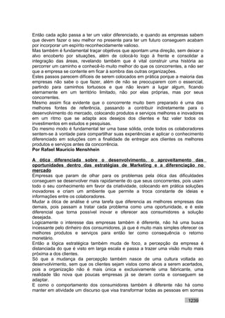Então cada ação passa a ter um valor diferenciado, e quando as empresas sabem
que devem fazer o seu melhor no presente para ter um futuro conseguem acabam
por incorporar um espírito reconhecidamente valioso.
Mas também é fundamental traçar objetivos que apontam uma direção, sem deixar o
alvo encoberto por situações, além de colocá-lo logo à frente e consolidar a
integração das áreas, revelando também que é vital construir uma história ao
percorrer um caminho e conhecê-lo muito melhor do que os concorrentes, a não ser
que a empresa se contente em ficar à sombra das outras organizações.
Estes passos parecem difíceis de serem colocados em prática porque a maioria das
empresas não sabe o que fazer, além de não se preocuparem com o essencial,
partindo para caminhos tortuosos e que não levam a lugar algum, ficando
eternamente em um território limitado, não por elas próprias, mas por seus
concorrentes.
Mesmo assim fica evidente que o concorrente muito bem preparado é uma das
melhores fontes de referência, passando a contribuir indiretamente para o
desenvolvimento do mercado, colocando produtos e serviços melhores e inovadores
em um ritmo que se adapta aos desejos dos clientes e faz valer todos os
investimentos em estudos e pesquisas.
Do mesmo modo é fundamental ter uma base sólida, onde todos os colaboradores
sentem-se à vontade para compartilhar suas experiências e aplicar o conhecimento
diferenciado em soluções com a finalidade de entregar aos clientes os melhores
produtos e serviços antes da concorrência.
Por Rafael Mauricio Menshhein

A ótica diferenciada sobre o desenvolvimento, o aproveitamento das
oportunidades dentro das estratégias de Marketing e a diferenciação no
mercado
Empresas que param de olhar para os problemas pela ótica das dificuldades
conseguem se desenvolver mais rapidamente do que seus concorrentes, pois usam
todo o seu conhecimento em favor da criatividade, colocando em prática soluções
inovadores e criam um ambiente que permite a troca constante de ideias e
informações entre os colaboradores.
Mudar a ótica de análise é uma tarefa que diferencia as melhores empresas das
demais, pois passam a tratar cada problema como uma oportunidade, e é este
diferencial que torna possível inovar e oferecer aos consumidores a solução
desejada.
Logicamente o interesse das empresas também é diferente, não há uma busca
incessante pelo dinheiro dos consumidores, já que é muito mais simples oferecer os
melhores produtos e serviços para então ter como consequência o retorno
monetário.
Então a lógica estratégica também muda de foco, a percepção da empresa é
distanciada do que é visto em larga escala e passa a trazer uma visão muito mais
próxima a dos clientes.
Só que a mudança da percepção também nasce de uma cultura voltada ao
desenvolvimento, sem que os clientes sejam vistos como alvos a serem acertados,
pois a organização não é mais única e exclusivamente uma fabricante, uma
realidade tão nova que poucas empresas já se deram conta e conseguem se
adaptar.
E como o comportamento dos consumidores também é diferente não há como
manter em atividade um discurso que visa transformar todas as pessoas em somas

                                                                          1239
 
