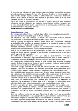 A empresa que não permitir este contato mais profundo do consumidor com seus
produtos, poderá, em pouco tempo, estar deixando de atuar no mercado, pois os
concorrentes sempre estarão dando ao consumidor uma experiência totalmente
nova e que o deixa a vontade para apontar o que mais gostou e o que pode
melhorar no produto ou serviço testado.
Cada vez mais os profissionais de Marketing devem conhecer seus produtos
ofertados, usar de estratégias que tragam o consumidor ao produto e serviço e que
o deixe provar, facilitando assim a possibilidade de compra, essencialmente porque
o consumidor sabe o que está levando.
Por Rafael Mauricio Menshhein

Marketing de serviços
Os serviços são intangíveis, o resultado é percebido somente após sua execução e
deve ser feito com um cuidado igual ao de um produto.
As empresas que têm serviços a ofertar ao consumidor buscam atender
necessidades, o consumidor sempre buscará o melhor serviço.
Muitos produtos consumidos passam pelas mãos dos vendedores, algumas
organizações não conciliam o produto, tangível, e o serviço ali existente, então
perdem clientes e não descobrem os motivos.
Ser bem atendido é o mínimo esperado por um consumidor, nenhuma pessoa volta
ao local onde o atendimento lhe causou algum desconforto.
Este é um momento em que o mercado está voltado para os serviços, é uma
tendência do consumidor valorizar o atendimento, o relacionamento entre quem
vende o produto e o comprador.
O profissional de Marketing sabe que todo o relacionamento com seus
consumidores de serviços é ligeiramente mais delicado, não há como substituir o
que foi feito, a satisfação e exigências do consumidor têm padrões mais altos.
Os concorrentes também estão atentos a esse detalhe, que algumas empresas
deixam de lado, imaginam-se donas do cliente e acabam perdendo a oportunidade
de criar um ambiente favorável à fidelização.
Qualquer serviço prestado é baseado no relacionamento entre consumidor e
empresa, mas são as pessoas da empresa que devem estar preparadas para
prestar o melhor serviço, desde o vendedor do serviço até quem realmente o faz.
Com a globalização houve uma mudança significativa com a prestação de serviços,
os profissionais de Marketing mais preparados não necessitaram de tempo para
adaptar-se ao novo contexto e conseguiram uma fatia maior de mercado.
Um dos serviços que as pessoas mais tem contato diariamente é o de centrais
telefônicas das organizações (call centers), esta central é uma extensão do
Marketing da organização, é fonte para ouvir o feedback do consumidor, suas
dúvidas, elogios e até mesmo reclamações, mas poucas dão o devido valor.
A Índia é um país em que a especialização em prestação de serviços para o
mercado global chama a atenção, existem call centers de inúmeras empresas
instaladas lá, independente do idioma, o país estruturou-se para atender o
consumidor de qualquer região, de qualquer empresa e por um custo relativamente
baixo.
Um dos melhores meios de se fazer Marketing é saber servir ao consumidor,
deixando-o satisfeito com os serviços prestados, especialmente o atendimento, que
deve seguir um padrão comum a todos os consumidores, se distinção.
Enquanto algumas organizações ainda estão na fase de produzir e ponto final,
muitas estão acompanhando a evolução do mercado e gerando ao cliente o conforto

                                                                           124
 