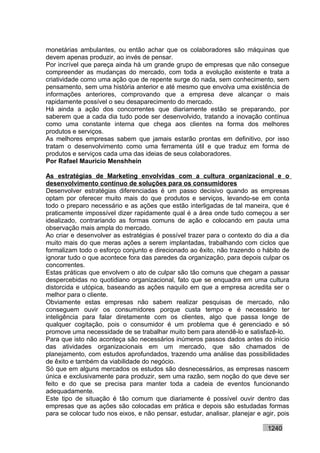 monetárias ambulantes, ou então achar que os colaboradores são máquinas que
devem apenas produzir, ao invés de pensar.
Por incrível que pareça ainda há um grande grupo de empresas que não consegue
compreender as mudanças do mercado, com toda a evolução existente e trata a
criatividade como uma ação que de repente surge do nada, sem conhecimento, sem
pensamento, sem uma história anterior e até mesmo que envolva uma existência de
informações anteriores, comprovando que a empresa deve alcançar o mais
rapidamente possível o seu desaparecimento do mercado.
Há ainda a ação dos concorrentes que diariamente estão se preparando, por
saberem que a cada dia tudo pode ser desenvolvido, tratando a inovação contínua
como uma constante interna que chega aos clientes na forma dos melhores
produtos e serviços.
As melhores empresas sabem que jamais estarão prontas em definitivo, por isso
tratam o desenvolvimento como uma ferramenta útil e que traduz em forma de
produtos e serviços cada uma das ideias de seus colaboradores.
Por Rafael Mauricio Menshhein

As estratégias de Marketing envolvidas com a cultura organizacional e o
desenvolvimento contínuo de soluções para os consumidores
Desenvolver estratégias diferenciadas é um passo decisivo quando as empresas
optam por oferecer muito mais do que produtos e serviços, levando-se em conta
todo o preparo necessário e as ações que estão interligadas de tal maneira, que é
praticamente impossível dizer rapidamente qual é a área onde tudo começou a ser
idealizado, contrariando as formas comuns de ação e colocando em pauta uma
observação mais ampla do mercado.
Ao criar e desenvolver as estratégias é possível trazer para o contexto do dia a dia
muito mais do que meras ações a serem implantadas, trabalhando com ciclos que
formalizam todo o esforço conjunto e direcionado ao êxito, não trazendo o hábito de
ignorar tudo o que acontece fora das paredes da organização, para depois culpar os
concorrentes.
Estas práticas que envolvem o ato de culpar são tão comuns que chegam a passar
despercebidas no quotidiano organizacional, fato que se enquadra em uma cultura
distorcida e utópica, baseando as ações naquilo em que a empresa acredita ser o
melhor para o cliente.
Obviamente estas empresas não sabem realizar pesquisas de mercado, não
conseguem ouvir os consumidores porque custa tempo e é necessário ter
inteligência para falar diretamente com os clientes, algo que passa longe de
qualquer cogitação, pois o consumidor é um problema que é gerenciado e só
promove uma necessidade de se trabalhar muito bem para atendê-lo e satisfazê-lo.
Para que isto não aconteça são necessários inúmeros passos dados antes do início
das atividades organizacionais em um mercado, que são chamados de
planejamento, com estudos aprofundados, trazendo uma análise das possibilidades
de êxito e também da viabilidade do negócio.
Só que em alguns mercados os estudos são desnecessários, as empresas nascem
única e exclusivamente para produzir, sem uma razão, sem noção do que deve ser
feito e do que se precisa para manter toda a cadeia de eventos funcionando
adequadamente.
Este tipo de situação é tão comum que diariamente é possível ouvir dentro das
empresas que as ações são colocadas em prática e depois são estudadas formas
para se colocar tudo nos eixos, e não pensar, estudar, analisar, planejar e agir, pois

                                                                              1240
 