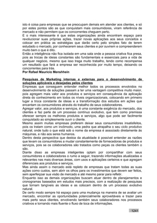 isto é coisa para empresas que se preocupam demais em atender aos clientes, e só
por estes pontos são as que conquistam mais consumidores, viram referência de
mercado e não permitem que os concorrentes cheguem perto.
E o mais interessante é que estas organizações ainda encontram espaço para
revolucionar suas próprias ações, trazer novas aplicações aos seus conceitos e
colocar em prática as estratégias que darão certo pelo simples fato de terem
estudado o mercado, por conhecerem seus clientes e por ouvirem e compreenderem
muito bem o que é dito.
Então a inteligência não fica isolada em uma sala onde a pessoa criativa fica presa,
pois as trocas de ideias constantes são fundamentais e essenciais para a vida de
qualquer negócio, mesmo que isso traga muito trabalho, tendo como recompensa
um resultado que fará a empresa ser reconhecida por muito tempo, deixando os
concorrentes para trás.
Por Rafael Mauricio Menshhein

Pesquisas de Marketing internas e externas para o desenvolvimento de
soluções aplicáveis e desejadas pelos clientes
Empresas que conseguem entender melhor todos os processos envolvidos no
desenvolvimento de soluções passam a ter uma vantagem competitiva muito maior,
pois agregam mais valor aos produtos e serviços em consequência da aplicação
direta do conhecimento em todos os níveis organizacionais, colocando em primeiro
lugar a troca constante de ideias e a transformação dos estudos em ações que
encantam os consumidores através do trabalho de seus colaboradores.
Agregar valor, aos produtos e serviços, é uma constante exigência do mercado, dos
clientes e faz parte de um processo contínuo evolutivo, que tem como premissa
oferecer sempre os melhores produtos e serviços, algo que pode ser facilmente
conquistado ao simplesmente ouvir o cliente.
Mesmo assim muitas empresas preferem deixar seus consumidores insatisfeitos,
pois os tratam como um incômodo, uma pedra que atrapalha o seu ciclo produtivo
natural, onde tudo o que está sob o nome da empresa é associado diretamente às
máquinas, e não aos seres humanos.
Dentro desta perspectiva que destoa da atualidade é possível entender as razões
que levam os consumidores a mudar constantemente de fornecedoras de produtos e
serviços, pois se os colaboradores são tratados como peças os clientes também o
são.
Diante disso as empresas inteligentes optam por compartilhar com seus
consumidores e colaboradores o rumo a seguir, trazendo informações atualizadas e
relevantes nas mais diversas áreas, com usos e aplicações certeiros e que agregam
diferenciais aos produtos e serviços.
Mas ainda assim o mercado está repleto de empresas que tratam todas as suas
ações como custos, sem abrir os olhos para os investimentos que devem ser feitos,
sem aperfeiçoar sua visão de mercado e até mesmo parar para refletir.
Enquanto isso as demais organizações buscam atuar dentro de planejamentos e
cronogramas baseados em estudos mais precisos, com a realização de pesquisas
que tornam tangíveis as ideias e as colocam dentro de um processo evolutivo
natural.
De certo modo sempre há espaço para uma mudança na maneira de se avaliar um
mercado, encontrar as oportunidades potencialmente aproveitáveis e trazer para
mais perto seus clientes, envolvendo também seus colaboradores nos processos
criativos e tornando mais fluente o fluxo de toca de informações.

                                                                            1241
 