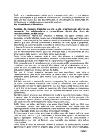 Então cada uma das ações tomadas ganha um corpo muito maior, no que toda às
forças empregadas, e que revela um preparo que traz resultados já vislumbrados em
cada um dos estudos que são transformados em um planejamento estruturado em
conhecimento e voltado ao desenvolvimento contínuo.
Por Rafael Mauricio Menshhein

Análises de mercado inseridas no dia a dia organizacional através da
percepção dos colaboradores e consumidores, dentro dos ciclos de
desenvolvimento em Marketing
O relacionamento interno das empresas é refletido nas ações tomadas para
conquistar e manter clientes, mesmo que imperceptivelmente, mas que transforma a
maneira como as organizações passam a construir as relações, fortalecendo-se ao
permitir que cada pessoa compreenda a extensão de suas ações e propostas,
conectando-se às demais áreas e criando um ciclo onde a informação é a base para
o desenvolvimento de soluções cada vez melhores.
A maior parte das empresas prefere investir no relacionamento com os clientes do
que no relacionamento interno, pois não enxergam todo o funcionamento de uma
empresa que sabe quem é, o que faz e aonde quer chegar.
Desta forma toda e qualquer ação é vazia, não alimenta a criatividade dos
colaboradores e até cria um movimento em que a colaboração não faz sentido para
as pessoas, pois tudo o que fazem não é sequer analisado superficialmente.
Este comportamento é natural porque as empresas não estão preparadas para lidar
com ideias, mas sim com processos já difundidos e praticados há centenas de anos,
como se não houvesse um caminho alternativo ou que todas as respostas já
estivessem disponíveis em seus bancos de dados.
Por isso é comum encontrar pessoas que não contribuem mais para o
desenvolvimento, pois foram adestradas de acordo com o que as organizações
entendem como suficiente para manter suas atividades e não expandi-las ou
melhorá-las.
Até dado momento, o mercado foi tomado por organizações que apenas produziam,
de forma praticamente mecânica, sem inovar ou diferenciar, sem aproveitar o
aprendizado e investir no aperfeiçoamento, mas que hoje não faz mais sentido, pois
o perfil dos consumidores mudou, as exigências são diferenciadas e a maioria das
ações praticadas apenas tornam certas as decisões dos clientes em mudar para a
concorrência.
Também existem empresas que conseguiram mudar a maneira de interação, interna
e externa, além de adaptarem-se ao presente sem perder a história passada, pois
aproveitaram aquelas práticas, aperfeiçoaram-nas e contaram com a criatividade
dos colaboradores para colocar uma nova percepção em pauta.
Então todas as ações ganharam uma visão diferenciada, tanto na ótica dos
consumidores quanto dos colaboradores, enfatizando uma capacidade de
aperfeiçoamento acima da concorrência e que realmente faz a diferença diante de
uma comparação direta, algo inevitável em qualquer mercado.
O interessante é que muitas empresas acreditam que não devem melhorar suas
práticas, como se tudo o que produzissem já fosse o ideal, quando na verdade são
apenas aplicações antiquadas, pois não encantam mais os consumidores e
colaboradores, por isso há também uma migração das pessoas para outras
organizações.
Desta forma o valor da inovação também é avaliado, os colaboradores buscam
oportunidades para contribuir, expondo cada uma de suas ideias e criando soluções,

                                                                          1242
 