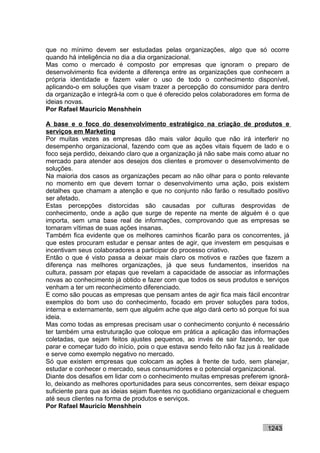 que no mínimo devem ser estudadas pelas organizações, algo que só ocorre
quando há inteligência no dia a dia organizacional.
Mas como o mercado é composto por empresas que ignoram o preparo de
desenvolvimento fica evidente a diferença entre as organizações que conhecem a
própria identidade e fazem valer o uso de todo o conhecimento disponível,
aplicando-o em soluções que visam trazer a percepção do consumidor para dentro
da organização e integrá-la com o que é oferecido pelos colaboradores em forma de
ideias novas.
Por Rafael Mauricio Menshhein

A base e o foco do desenvolvimento estratégico na criação de produtos e
serviços em Marketing
Por muitas vezes as empresas dão mais valor àquilo que não irá interferir no
desempenho organizacional, fazendo com que as ações vitais fiquem de lado e o
foco seja perdido, deixando claro que a organização já não sabe mais como atuar no
mercado para atender aos desejos dos clientes e promover o desenvolvimento de
soluções.
Na maioria dos casos as organizações pecam ao não olhar para o ponto relevante
no momento em que devem tornar o desenvolvimento uma ação, pois existem
detalhes que chamam a atenção e que no conjunto não farão o resultado positivo
ser afetado.
Estas percepções distorcidas são causadas por culturas desprovidas de
conhecimento, onde a ação que surge de repente na mente de alguém é o que
importa, sem uma base real de informações, comprovando que as empresas se
tornaram vítimas de suas ações insanas.
Também fica evidente que os melhores caminhos ficarão para os concorrentes, já
que estes procuram estudar e pensar antes de agir, que investem em pesquisas e
incentivam seus colaboradores a participar do processo criativo.
Então o que é visto passa a deixar mais claro os motivos e razões que fazem a
diferença nas melhores organizações, já que seus fundamentos, inseridos na
cultura, passam por etapas que revelam a capacidade de associar as informações
novas ao conhecimento já obtido e fazer com que todos os seus produtos e serviços
venham a ter um reconhecimento diferenciado.
E como são poucas as empresas que pensam antes de agir fica mais fácil encontrar
exemplos do bom uso do conhecimento, focado em prover soluções para todos,
interna e externamente, sem que alguém ache que algo dará certo só porque foi sua
ideia.
Mas como todas as empresas precisam usar o conhecimento conjunto é necessário
ter também uma estruturação que coloque em prática a aplicação das informações
coletadas, que sejam feitos ajustes pequenos, ao invés de sair fazendo, ter que
parar e começar tudo do início, pois o que estava sendo feito não faz jus à realidade
e serve como exemplo negativo no mercado.
Só que existem empresas que colocam as ações à frente de tudo, sem planejar,
estudar e conhecer o mercado, seus consumidores e o potencial organizacional.
Diante dos desafios em lidar com o conhecimento muitas empresas preferem ignorá-
lo, deixando as melhores oportunidades para seus concorrentes, sem deixar espaço
suficiente para que as ideias sejam fluentes no quotidiano organizacional e cheguem
até seus clientes na forma de produtos e serviços.
Por Rafael Mauricio Menshhein


                                                                             1243
 