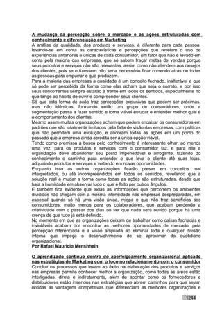 A mudança da percepção sobre o mercado e as ações estruturadas com
conhecimento e diferenciação em Marketing
A análise da qualidade, dos produtos e serviços, é diferente para cada pessoa,
levando-se em conta as características e percepções que revelam o uso de
experiências anteriores e únicas de cada consumidor, um fator que não é levado em
conta pela maioria das empresas, que só sabem traçar metas de vendas porque
seus produtos e serviços não são relevantes, assim como não atendem aos desejos
dos clientes, pois se o fizessem não seria necessário ficar correndo atrás de todas
as pessoas para empurrar o que produzem.
Para a maioria das empresas a qualidade é um conceito fechado, inalterável e que
só pode ser percebida da forma como elas acham que seja o correto, e por isso
seus concorrentes sempre estarão à frente em todos os sentidos, especialmente no
que tange ao hábito de ouvir e compreender seus clientes.
Só que esta forma de ação traz percepções exclusivas que podem ser próximas,
mas não idênticas, formando então um grupo de consumidores, onde a
segmentação passa a fazer sentido e torna viável estudar e entender melhor qual é
o comportamento dos clientes.
Mesmo assim muitas organizações acham que podem encaixar os consumidores em
padrões que são totalmente limitados pela falta de visão das empresas, com práticas
que não permitem uma evolução, e ancoram todas as ações em um ponto do
passado que a empresa ainda acredita ser a única opção viável.
Tendo como premissa a busca pelo conhecimento é interessante olhar, ao menos
uma vez, para os produtos e serviços com o consumidor faz, e para isto a
organização deve abandonar seu posto impenetrável e arrogante, fazendo do
conhecimento o caminho para entender o que leva o cliente até suas lojas,
adquirindo produtos e serviços e voltando em novas oportunidades.
Enquanto isso as outras organizações ficarão presas em conceitos mal
interpretados, ou até incompreendidos em todos os sentidos, revelando que a
solução real é mudar a forma como todas as ações são estruturadas, desde que
haja a humildade em observar tudo o que é feito por outros ângulos.
E também fica evidente que todas as informações que percorrem os ambientes
divididos não chegam com a mesma intensidade nas empresas despreparadas, em
especial quando só há uma visão única, míope e que não traz benefícios aos
consumidores, muito menos para os colaboradores, que acabam perdendo a
criatividade com o passar dos dias ao ver que nada será ouvido porque há uma
crença de que tudo já está definido.
No momento em que as organizações deixam de trabalhar como caixas fechadas e
invioláveis acabam por encontrar as melhores oportunidades de mercado, pela
percepção diferenciada e a visão ampliada ao eliminar toda e qualquer divisão
interna que impeça o desenvolvimento de se aproximar do quotidiano
organizacional.
Por Rafael Mauricio Menshhein

O aprendizado contínuo dentro do aperfeiçoamento organizacional aplicado
nas estratégias de Marketing com o foco no relacionamento com o consumidor
Concluir os processos que levam ao êxito na elaboração dos produtos e serviços
nas empresas permite conhecer melhor a organização, como todas as áreas estão
interligadas, direta e indiretamente, além de apontar como os fornecedores e
distribuidores estão inseridos nas estratégias que abrem caminhos para que sejam
obtidas as vantagens competitivas que diferenciam as melhores organizações e

                                                                           1244
 