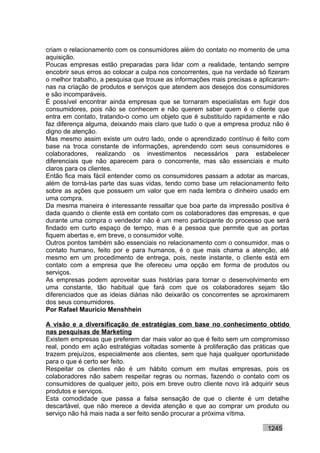 criam o relacionamento com os consumidores além do contato no momento de uma
aquisição.
Poucas empresas estão preparadas para lidar com a realidade, tentando sempre
encobrir seus erros ao colocar a culpa nos concorrentes, que na verdade só fizeram
o melhor trabalho, a pesquisa que trouxe as informações mais precisas e aplicaram-
nas na criação de produtos e serviços que atendem aos desejos dos consumidores
e são incomparáveis.
É possível encontrar ainda empresas que se tornaram especialistas em fugir dos
consumidores, pois não se conhecem e não querem saber quem é o cliente que
entra em contato, tratando-o como um objeto que é substituído rapidamente e não
faz diferença alguma, deixando mais claro que tudo o que a empresa produz não é
digno de atenção.
Mas mesmo assim existe um outro lado, onde o aprendizado contínuo é feito com
base na troca constante de informações, aprendendo com seus consumidores e
colaboradores, realizando os investimentos necessários para estabelecer
diferenciais que não aparecem para o concorrente, mas são essenciais e muito
claros para os clientes.
Então fica mais fácil entender como os consumidores passam a adotar as marcas,
além de torná-las parte das suas vidas, tendo como base um relacionamento feito
sobre as ações que possuem um valor que em nada lembra o dinheiro usado em
uma compra.
Da mesma maneira é interessante ressaltar que boa parte da impressão positiva é
dada quando o cliente está em contato com os colaboradores das empresas, e que
durante uma compra o vendedor não é um mero participante do processo que será
findado em curto espaço de tempo, mas é a pessoa que permite que as portas
fiquem abertas e, em breve, o consumidor volte.
Outros pontos também são essenciais no relacionamento com o consumidor, mas o
contato humano, feito por e para humanos, é o que mais chama a atenção, até
mesmo em um procedimento de entrega, pois, neste instante, o cliente está em
contato com a empresa que lhe ofereceu uma opção em forma de produtos ou
serviços.
As empresas podem aproveitar suas histórias para tornar o desenvolvimento em
uma constante, tão habitual que fará com que os colaboradores sejam tão
diferenciados que as ideias diárias não deixarão os concorrentes se aproximarem
dos seus consumidores.
Por Rafael Mauricio Menshhein

A visão e a diversificação de estratégias com base no conhecimento obtido
nas pesquisas de Marketing
Existem empresas que preferem dar mais valor ao que é feito sem um compromisso
real, pondo em ação estratégias voltadas somente à proliferação das práticas que
trazem prejuízos, especialmente aos clientes, sem que haja qualquer oportunidade
para o que é certo ser feito.
Respeitar os clientes não é um hábito comum em muitas empresas, pois os
colaboradores não sabem respeitar regras ou normas, fazendo o contato com os
consumidores de qualquer jeito, pois em breve outro cliente novo irá adquirir seus
produtos e serviços.
Esta comodidade que passa a falsa sensação de que o cliente é um detalhe
descartável, que não merece a devida atenção e que ao comprar um produto ou
serviço não há mais nada a ser feito senão procurar a próxima vítima.

                                                                          1245
 