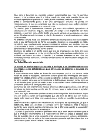 Mas para o benefício do mercado existem organizações que vão no caminho
inverso, onde o cliente não é a única referência, mas está inserido dentro de
análises e pesquisas que levam à produção dos melhores produtos e serviços.
Então o conhecimento passa a ter uma participação profunda na gestão do
relacionamento, já que as empresas que não se conhecem não podem oferecer
grandes produtos e serviços aos consumidores.
Do mesmo jeito é interessante observar que cada oportunidade aproveitada é
visualizada por diversos ângulos, deixando um campo a ser explorado por mais
pessoas, e que tem como efeito direto uma gama variada de percepções que ao
serem filtradas encaminham para a criação de produtos e serviços desejados pelos
consumidores.
No entanto é muito mais fácil encontrar empresas despreparadas que não alocam
todo o seu conhecimento de forma adequada, deixando a organização de lado,
permitindo que colaboradores descompromissados estejam em contato com os
consumidores e façam com que os concorrentes obtenham muito mais vantagens
competitivas ao simplesmente ouvir o cliente.
Equilibrar as ações é um ponto chave que leva as organizações ao êxito em suas
estratégias, que passam a contar com informações mais precisas e delimitadas por
análises que levam em conta a opinião dos maiores interessados em obter os
melhores produtos e serviços, servindo também como um diferencial em relação aos
concorrentes.
Por Rafael Mauricio Menshhein

Os canais de comunicação associados à inovação e ao compartilhamento de
informações entre colaboradores para diferenciar os produtos e serviços em
Marketing
A comunicação entre todas as áreas de uma empresa produz um volume muito
maior de ideias e inovações, colocando a maior parte das informações em locais
acessíveis a todos, criando uma conexão que abrange todos os colaboradores, além
de abrir espaço para que os fornecedores e distribuidores possam contar com os
canais usados para gerenciar e colocar em prática ações diferenciadas que elevam
o valor dos produtos e serviços produzidos.
Comunicar-se bem internamente faz das empresas eternas pensadoras, pois a troca
constante de informações permite sair do comum, fazer o mais simples a agradar
aos consumidores.
Como esta ação é efetuada apenas nas empresas inteligentes é fácil entender o que
leva um cliente a optar por organizações que vão além do óbvio, que em muitos
casos pode trazer uma falsa impressão de que o ponto em questão é o produto ou
serviço.
Esta ótica não traz apenas um trabalho muito maior para as organizações, já que o
tratamento, dado aos produtos e serviços, deve ser valorizado, mas a relação
existente, tanto interna quanto externamente, faz a diferença quando o consumidor
irá escolher o que lhe atende aos desejos.
O curioso é que muitas empresas preferem voltar seus olhos exclusivamente para o
que é produzido internamente, e o relacionamento entre as áreas e pessoas está
fora de questão, não é uma constante, mas uma exceção em todos os processos,
evidenciando a falta de visão e de capacidade em gerenciar opiniões diferentes, e o
crescimento passa a ficar cada vez mais distante.



                                                                           1246
 