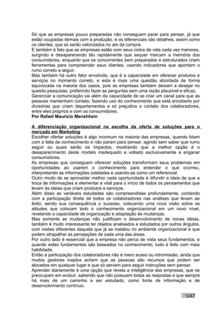 Só que as empresas pouco preparadas não conseguem parar para pensar, já que
estão ocupadas demais com a produção, e os diferenciais são detalhes, assim como
os clientes, que só serão valorizados no ato da compra.
E também é fato que as empresas estão com seus ciclos de vida cada vez menores,
surgindo e desaparecendo tão rapidamente que sequer marcam a memória dos
consumidores, enquanto que os concorrentes bem preparados e estruturados criam
ferramentas para compreender seus clientes, usando indicadores que apontam o
rumo correto a seguir.
Mas também há outro fator envolvido, que é a capacidade em oferecer produtos e
serviços no momento correto, e esta é mais uma questão abordada de forma
equivocada na maioria dos casos, pois as empresas também deixam a desejar no
quesito pesquisas, preferindo fazer as perguntas sem uma razão plausível e eficaz.
Gerenciar a comunicação vai além da capacidade de se criar um canal para que as
pessoas mantenham contato, fazendo uso do conhecimento que está encoberto por
divisórias que criam departamentos e só prejudica o contato dos colaboradores,
entre eles próprios e com os consumidores.
Por Rafael Mauricio Menshhein

A diferenciação organizacional na escolha da oferta de soluções para o
mercado em Marketing
Escolher ofertar soluções é algo incomum na maioria das empresas, quando lidam
com a falta de conhecimento e não param para pensar, agindo sem saber que rumo
seguir ou quais serão os impactos, mostrando que a melhor opção é o
desaparecimento deste modelo inadequado e voltado exclusivamente a enganar
consumidores.
As empresas que conseguem oferecer soluções transformam seus problemas em
oportunidades ao usarem o conhecimento para entender o que ocorreu,
interpretando as informações coletadas e usando-as como um referencial.
Outro modo de se aproveitar melhor cada oportunidade é difundir a ideia de que a
troca de informações é elementar e vital para o início de todos os pensamentos que
levam às ideias que criam produtos e serviços.
Além disso as variáveis estudadas são compreendidas profundamente, contando
com a participação direta de todos os colaboradores nas análises que levam ao
êxito, sendo sua consequência o sucesso, colocando uma nova visão sobre as
atitudes que colocam todo o conhecimento organizacional em um novo nível,
revelando a capacidade de organização e adaptação às mudanças.
Mas somente as mudanças não justificam o desenvolvimento de novas ideias,
também é muito interessante ter objetos analisados e estudados por outros ângulos,
com visões diferentes daquela que já se instalou no ambiente organizacional e que
podem atrapalhar as percepções de cada uma das áreas.
Por outro lado é essencial que a empresa não perca de vista seus fundamentos, e
quando estes fundamentos são baseados no conhecimento, tudo é feito com mais
habilidade.
Então a participação dos colaboradores não é mero acaso ou intromissão, ainda que
muitos gestores inaptos achem que as pessoas são recursos que podem ser
alocados em qualquer lugar e que só servem para seguir instruções sem pensar.
Aprender diariamente é uma opção que revela a inteligência das empresas, que se
preocupam em evoluir, sabendo que não possuem todas as respostas e que sempre
há mais de um caminho a ser estudado, como fonte de informação e de
desenvolvimento contínuo.

                                                                          1247
 