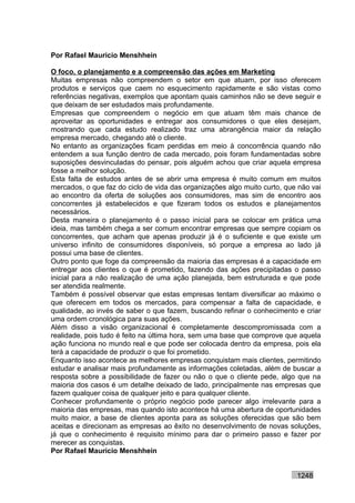 Por Rafael Mauricio Menshhein

O foco, o planejamento e a compreensão das ações em Marketing
Muitas empresas não compreendem o setor em que atuam, por isso oferecem
produtos e serviços que caem no esquecimento rapidamente e são vistas como
referências negativas, exemplos que apontam quais caminhos não se deve seguir e
que deixam de ser estudados mais profundamente.
Empresas que compreendem o negócio em que atuam têm mais chance de
aproveitar as oportunidades e entregar aos consumidores o que eles desejam,
mostrando que cada estudo realizado traz uma abrangência maior da relação
empresa mercado, chegando até o cliente.
No entanto as organizações ficam perdidas em meio à concorrência quando não
entendem a sua função dentro de cada mercado, pois foram fundamentadas sobre
suposições desvinculadas do pensar, pois alguém achou que criar aquela empresa
fosse a melhor solução.
Esta falta de estudos antes de se abrir uma empresa é muito comum em muitos
mercados, o que faz do ciclo de vida das organizações algo muito curto, que não vai
ao encontro da oferta de soluções aos consumidores, mas sim de encontro aos
concorrentes já estabelecidos e que fizeram todos os estudos e planejamentos
necessários.
Desta maneira o planejamento é o passo inicial para se colocar em prática uma
ideia, mas também chega a ser comum encontrar empresas que sempre copiam os
concorrentes, que acham que apenas produzir já é o suficiente e que existe um
universo infinito de consumidores disponíveis, só porque a empresa ao lado já
possui uma base de clientes.
Outro ponto que foge da compreensão da maioria das empresas é a capacidade em
entregar aos clientes o que é prometido, fazendo das ações precipitadas o passo
inicial para a não realização de uma ação planejada, bem estruturada e que pode
ser atendida realmente.
Também é possível observar que estas empresas tentam diversificar ao máximo o
que oferecem em todos os mercados, para compensar a falta de capacidade, e
qualidade, ao invés de saber o que fazem, buscando refinar o conhecimento e criar
uma ordem cronológica para suas ações.
Além disso a visão organizacional é completamente descompromissada com a
realidade, pois tudo é feito na última hora, sem uma base que comprove que aquela
ação funciona no mundo real e que pode ser colocada dentro da empresa, pois ela
terá a capacidade de produzir o que foi prometido.
Enquanto isso acontece as melhores empresas conquistam mais clientes, permitindo
estudar e analisar mais profundamente as informações coletadas, além de buscar a
resposta sobre a possibilidade de fazer ou não o que o cliente pede, algo que na
maioria dos casos é um detalhe deixado de lado, principalmente nas empresas que
fazem qualquer coisa de qualquer jeito e para qualquer cliente.
Conhecer profundamente o próprio negócio pode parecer algo irrelevante para a
maioria das empresas, mas quando isto acontece há uma abertura de oportunidades
muito maior, a base de clientes aponta para as soluções oferecidas que são bem
aceitas e direcionam as empresas ao êxito no desenvolvimento de novas soluções,
já que o conhecimento é requisito mínimo para dar o primeiro passo e fazer por
merecer as conquistas.
Por Rafael Mauricio Menshhein


                                                                           1248
 
