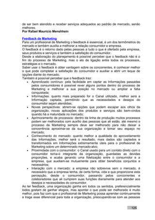 de ser bem atendido e receber serviços adequados ao padrão de mercado, senão
melhores.
Por Rafael Mauricio Menshhein

Feedback de Marketing
Para um profissional de Marketing o feedback é essencial, é um dos termômetros do
mercado e também auxilia a melhorar a relação consumidor e empresa.
O feedback é o retorno dado pelas pessoas a tudo o que é ofertado pela empresa,
seus produtos e serviços e também a satisfação do consumidor.
Desde a elaboração do planejamento é possível perceber que o feedback não é o
fim do processo de Marketing, mas o elo de ligação entre todos os processos,
estratégias e o mercado.
Saber usar o feedback é obter vantagem sobre os concorrentes, é conhecer melhor
o que pode completar a satisfação do consumidor e auxiliar a abrir um leque de
opções diante do mercado.
Também é possível perceber que o feedback traz:
    • Aprendizado contínuo: pela facilidade em captar as Informações passadas
       pelos consumidores é possível rever alguns pontos dentro do processo de
       Marketing e melhorar a sua posição no mercado ou ampliar a fatia
       conquistada;
    • Informações: quanto mais preparado for o Canal utilizado, melhor será a
       Informação captada, permitindo que as necessidades e desejos do
       consumidor sejam atendidas;
    • Novas perspectivas: abrem-se opções que podem escapar aos olhos da
       organização, novas aplicações dos produtos e serviços são bem-vindos
       quando há a maturidade no mercado;
    • Aprimoramento de processos: dentro da linha de produção muitos processos
       podem ser melhorados com auxílio das pessoas que ali estão, até mesmo o
       processo de Marketing sempre deve ser melhorado para não deixar a
       concorrência aproximar-se da sua organização e tomar seu espaço no
       mercado;
    • Conhecimento do mercado: quanto melhor a qualidade do aproveitamento
       das Informações, melhor será o resultado, mais dados são captados e
       transformados em Informações extremamente úteis para o profissional de
       Marketing sobre um determinado mercado-alvo;
    • Proximidade com o consumidor: o Canal usado para um contato direto com o
       consumidor torna-o integrante da organização, guardadas as devidas
       proporções, e acaba gerando uma fidelização entre o consumidor e a
       empresa, que auxiliam-se mutuamente para obter benefícios conjuntos e
       necessários;
    • Interação com o mercado: a empresa não sobrevive sem o mercado, é
       necessário que a empresa tenha, de certa forma, vida e que proporcione esta
       percepção, desde o consumidor, passando pelos concorrentes e
       colaboradores que ali cumprem suas funções diariamente para atender aos
       desejos e necessidades do consumidor.
Ao ter feedback, uma organização ganha em todos os sentidos, preferencialmente
todos gostam de ganhar elogios, mas apontar o que pode ser melhorado é muito
melhor, pois faz com que o profissional de Marketing possa aprender continuamente
e traga esse diferencial para toda a organização, preocupando-se com as pessoas


                                                                           125
 