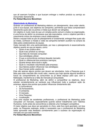 que ali exercem funções e que buscam entregar o melhor produto ou serviço ao
consumidor diariamente.
Por Rafael Mauricio Menshhein

Objetividade de Marketing
Quando um profissional de Marketing elabora um planejamento, deve estar atento,
junto à sua equipe, aos objetivos da campanha, permitindo que todos compreendem
claramente quais são os pontos e metas que devem ser atingidos.
Um objetivo é muito mais do que um simples ponto comum a todos na organização,
é uma forma de definir os processos que são executados, como o objetivo permite o
crescimento mútuo da empresa e seus colaboradores.
Deixar a equipe toda ao par do planejamento é fundamental, entregar-lhes quais são
as metas, conhecer a missão e visão da campanha também auxiliam na compra da
idéia pelos colaboradores da equipe.
Cada mercado têm uma particularidade, por isso o planejamento é essencialmente
objetivo quanto ao que se espera, como:
    • Quem é seu público-alvo;
    • Qual é seu produto ou serviço;
    • Que fatia de mercado conquistar;
    • Que estratégias utilizar;
    • O que a concorrência conhece daquele mercado;
    • Qual é o diferencial dos produtos e serviços;
    • Quanto tempo deve durar a ação;
    • Qual é o resultado vislumbrado pela empresa;
    • Que fatores podem influenciar nas estratégias;
    • Que Canais serão usados etc.
Este são apenas alguns pontos que devem ser abordados, toda a Pesquisa que é
feita para este mercado têm muito valor, mesmo que hoje aponte alguma tendência
futura do comportamento do consumidor ou já deixe espaço para que, com a
fidelização, mantenha-se a fatia de mercado já conquistada.
O profissional de Marketing, além de definir e compartilhar os objetivos, deve
estudar constantemente as variáveis que influenciam toda e qualquer ação da
empresa, alguns dos pontos que podem influenciar diretamente são:
    • A concorrência;
    • Os fornecedores;
    • O ambiente;
    • O mercado;
    • Uma Pesquisa;
    • Localização.
Com uma equipe de excelentes profissionais, o profissional de Marketing pode
conquistar um mercado, especialmente quando estiver trabalhando com Talentos
Humanos, muito antes da concorrência e obtendo uma Vantagem competitiva.
O maior objetivo que deve ser percebido é o foco, este foco será apontado, em boa
parte, na Pesquisa realizada, então é necessário que o profissional de Marketing
saiba aproveitar este feedback corretamente para o sucesso da organização no
mercado em que está inserida.
Por Rafael Mauricio Menshhein




                                                                           126
 