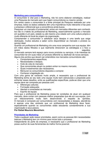 Marketing para consumidores
O consumidor é vital para o Marketing, não há como elaborar estratégias, realizar
uma Pesquisa de mercado sem que hajam consumidores ou mesmo vender.
Em certos casos o consumidor é a fonte principal da Pesquisa realizada por uma
empresa, todos os dados coletados têm uma importância muito relevante e traz para
a empresa o diferencial que a concorrência ainda busca.
Pesquisar um mercado é fundamental, entrar em mercados diferentes sem conhecê-
los não é o hábito do profissional de Marketing, essencialmente quando o mercado
em questão é um país, estado ou até mesmo uma cidade com uma cultura própria e
muito diferente do local de origem da organização.
Compreender o consumidor e satisfazer seus desejos é uma tarefa que exige
dedicação, muitos estudos e saber como disponibilizar ao mercado o produto ou
serviço ideal.
Quando um profissional de Marketing cria uma nova campanha com sua equipe, têm
em mãos dados filtrados e que realmente direcionem as estratégias e o foco a
serem                                                                      seguidos.
O mercado sempre terá espaço para novos produtos ou serviços, é de interesse do
consumidor ter em suas mãos um produto diferente ou desfrutar de novos serviços.
Alguns dos pontos que devem ser entendidos nos mercados consumidores são:
    • Comportamentos específicos;
    • Necessidades e desejos;
    • Ciclo de vida do mercado;
    • Que concorrentes atuam ou podem entrar no mesmo mercado;
    • Quais investimentos são necessários;
    • Mensurar os consumidores dispostos a comprar;
    • Conhecer a legislação etc.
Com uma gama de variáveis muito ampla, é necessário que o profissional de
Marketing tenha ao seu lado uma equipe muito bem estruturada e preparada para
enfrentar esses desafios, entre as qualificações específicas, pode-se dizer que uma
equipe deve ser composta por pessoas com:
    • Diferenças culturais;
    • Formação adequada;
    • Atentas e conectadas ao mercado;
    • Espírito de equipe.
Para que o profissional de Marketing possa ter condições de atuar em qualquer
mercado, deve contar com pessoas melhor preparadas que ele em sua equipe, com
um relacionamento muito bem desenvolvido e respeito às opiniões.
O mercado é composto por consumidores com necessidades e desejos, atendê-los
é apenas uma das variáveis que um profissional de Marketing deve fazer,
especialmente quando os concorrentes estão estudando constantemente a sua
organização e seus passos.
Por Rafael Mauricio Menshhein

Prioridades de Marketing
Toda e qualquer ação requer prioridades, assim como as pessoas têm necessidades
básicas o Marketing tem um mínimo para iniciar todo o processo.
Independente do porte da empresa, é necessário que o profissional de Marketing
possa usufruir de suas ferramentas da melhor forma possível.



                                                                             127
 