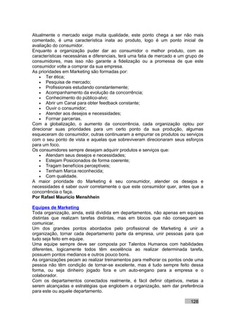 Atualmente o mercado exige muita qualidade, este ponto chega a ser não mais
comentado, é uma característica inata ao produto, logo é um ponto inicial de
avaliação do consumidor.
Enquanto a organização puder dar ao consumidor o melhor produto, com as
características necessárias e diferenciais, terá uma fatia de mercado e um grupo de
consumidores, mas isso não garante a fidelização ou a promessa de que este
consumidor volte a comprar da sua empresa.
As prioridades em Marketing são formadas por:
    • Ter ética;
    • Pesquisa de mercado;
    • Profissionais estudando constantemente;
    • Acompanhamento da evolução da concorrência;
    • Conhecimento do público-alvo;
    • Abrir um Canal para obter feedback constante;
    • Ouvir o consumidor;
    • Atender aos desejos e necessidades;
    • Formar parcerias.
Com a globalização, o aumento da concorrência, cada organização optou por
direcionar suas prioridades para um certo ponto da sua produção, algumas
esqueceram do consumidor, outras continuaram a empurrar os produtos ou serviços
com o seu ponto de vista e aquelas que sobreviveram direcionaram seus esforços
para um foco.
Os consumidores sempre desejam adquirir produtos e serviços que:
    • Atendam seus desejos e necessidades;
    • Estejam Posicionados de forma coerente;
    • Tragam benefícios perceptíveis;
    • Tenham Marca reconhecida;
    • Com qualidade.
A maior prioridade do Marketing é seu consumidor, atender os desejos e
necessidades é saber ouvir corretamente o que este consumidor quer, antes que a
concorrência o faça.
Por Rafael Mauricio Menshhein

Equipes de Marketing
Toda organização, ainda, está dividida em departamentos, não apenas em equipes
distintas que realizam tarefas distintas, mas em blocos que não conseguem se
comunicar.
Um dos grandes pontos abordados pelo profissional de Marketing é unir a
organização, tornar cada departamento parte da empresa, unir pessoas para que
tudo seja feito em equipe.
Uma equipe sempre deve ser composta por Talentos Humanos com habilidades
diferentes, logicamente todos têm excelência ao realizar determinada tarefa,
possuem pontos medianos e outros pouco bons.
As organizações pecam ao realizar treinamentos para melhorar os pontos onde uma
pessoa não têm condição de tornar-se excelente, mas é tudo sempre feito dessa
forma, ou seja dinheiro jogado fora e um auto-engano para a empresa e o
colaborador.
Com os departamentos conectados realmente, é fácil definir objetivos, metas a
serem alcançadas e estratégias que englobem a organização, sem dar preferência
para este ou aquele departamento.

                                                                            128
 