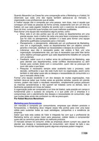 Quando Alexandre Las Casas fez uma comparação entre o Marketing e o futebol, foi
observado que cada uma das regras também aplicava-se ao mercado, à
organização e aos profissionais que ali estão.
A melhor equipe não é composta por uma pessoa, nem duas, mas é aquela que
consegue unir todas as pessoas da forma correta, exatamente com em um time de
futebol, em que cada jogador trabalha de acordo com o exercício da excelência a
favor do time, cumprindo suas funções com suas melhores qualidades.
Para formar uma equipe são necessários alguns pontos, como:
    • Ética: este é um dos pontos que irá unir todos os departamentos em uma
       grande equipe, trará o melhor de cada uma para fazer a empresa conquistar o
       que foi visto no planejamento, também é a base para formar uma equipe
       altamente qualificada e preparada para o mercado;
    • Planejamento: o planejamento, elaborado por um profissional de Marketing,
       visa unir a organização, todos os departamentos têm um objetivo comum
       perante o mercado, satisfazer as necessidades e desejos do consumidor;
    • Liderança: aqui não é necessário poder, dar ordens é fácil, unir uma
       organização completamente não, por isso é necessário que este líder tenha
       como objetivo principal garantir que cada departamento trabalhe em conjunto
       com os demais;
    • Feedback: saber ouvir é a melhor arma do profissional de Marketing, seja
       para atender aos departamentos, evitar conflitos desnecessários ou abrir
       Canais para contato direto com o consumidor, quem não se preocupa em
       ouvir não sabe o que fazer;
    • Pesquisa: é necessário sempre estar avaliando todo o processo, cada
       decisão, verificando o que não está muito bom na organização, assim como
       também é vital saber quais são os desejos e necessidades do consumidor e o
       que o mercado oferta a ele.
Formar uma equipe excelente é um dos desejos de muitas organizações, mas
também deve-se saber que muitas vezes as grandes estrelas, quando em grande
número, podem não trazer o resultado necessário, simplesmente porque possuem
as mesmas características e não querem ser tratadas como os demais, isso é
facilmente percebido em times de futebol.
A organização pode ser comparada a um time de futebol, cada posição em campo é
fundamental para o sucesso do conjunto, e o que pode unir a empresa é o
compromisso com o atendimento dos desejos e necessidades do consumidor, algo
que muitas delas ainda não conhecem ou não se preocupam.
Por Rafael Mauricio Menshhein

Marketing para fornecedores
Um mercado é composto por consumidores, empresas que ofertam produtos e
fornecedores, o Marketing deve integrar esses três pontos para criar uma base
sólida para sustentar todas as suas estratégias, campanhas e a existência da
empresa.
Saber que toda esta cadeia de Valor é integrada faz com que o profissional de
Marketing tenha um campo maior para pesquisar, coletar dados e compreender
quais são os caminhos para ofertar os melhores produtos.
O mercado sempre irá consumir, então as empresas devem cumprir seu papel de
atender aos desejos e necessidades do consumidor, sem deixar de lado o seu
fornecedor, um elo tão importante quanto algumas empresas podem imaginar.


                                                                           129
 