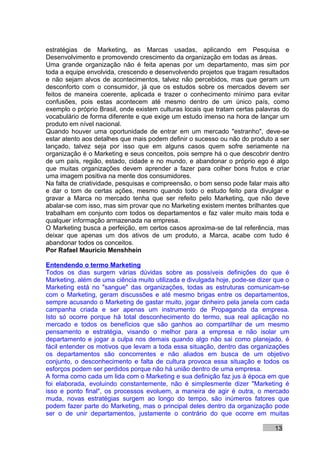 estratégias de Marketing, as Marcas usadas, aplicando em Pesquisa e
Desenvolvimento e promovendo crescimento da organização em todas as áreas.
Uma grande organização não é feita apenas por um departamento, mas sim por
toda a equipe envolvida, crescendo e desenvolvendo projetos que tragam resultados
e não sejam alvos de acontecimentos, talvez não percebidos, mas que geram um
desconforto com o consumidor, já que os estudos sobre os mercados devem ser
feitos de maneira coerente, aplicada e trazer o conhecimento mínimo para evitar
confusões, pois estas acontecem até mesmo dentro de um único país, como
exemplo o próprio Brasil, onde existem culturas locais que tratam certas palavras do
vocabulário de forma diferente e que exige um estudo imenso na hora de lançar um
produto em nível nacional.
Quando houver uma oportunidade de entrar em um mercado "estranho", deve-se
estar atento aos detalhes que mais podem definir o sucesso ou não do produto a ser
lançado, talvez seja por isso que em alguns casos quem sofre seriamente na
organização é o Marketing e seus conceitos, pois sempre há o que descobrir dentro
de um país, região, estado, cidade e no mundo, e abandonar o próprio ego é algo
que muitas organizações devem aprender a fazer para colher bons frutos e criar
uma imagem positiva na mente dos consumidores.
Na falta de criatividade, pesquisas e compreensão, o bom senso pode falar mais alto
e dar o tom de certas ações, mesmo quando todo o estudo feito para divulgar e
gravar a Marca no mercado tenha que ser refeito pelo Marketing, que não deve
abalar-se com isso, mas sim provar que no Marketing existem mentes brilhantes que
trabalham em conjunto com todos os departamentos e faz valer muito mais toda e
qualquer informação armazenada na empresa.
O Marketing busca a perfeição, em certos casos aproxima-se de tal referência, mas
deixar que apenas um dos ativos de um produto, a Marca, acabe com tudo é
abandonar todos os conceitos.
Por Rafael Mauricio Menshhein

Entendendo o termo Marketing
Todos os dias surgem várias dúvidas sobre as possíveis definições do que é
Marketing, além de uma ciência muito utilizada e divulgada hoje, pode-se dizer que o
Marketing está no "sangue" das organizações, todas as estruturas comunicam-se
com o Marketing, geram discussões e até mesmo brigas entre os departamentos,
sempre acusando o Marketing de gastar muito, jogar dinheiro pela janela com cada
campanha criada e ser apenas um instrumento de Propaganda da empresa.
Isto só ocorre porque há total desconhecimento do termo, sua real aplicação no
mercado e todos os benefícios que são ganhos ao compartilhar de um mesmo
pensamento e estratégia, visando o melhor para a empresa e não isolar um
departamento e jogar a culpa nos demais quando algo não sai como planejado, é
fácil entender os motivos que levam a toda essa situação, dentro das organizações
os departamentos são concorrentes e não aliados em busca de um objetivo
conjunto, o desconhecimento e falta de cultura provoca essa situação e todos os
esforços podem ser perdidos porque não há união dentro de uma empresa.
A forma como cada um lida com o Marketing e sua definição faz jus à época em que
foi elaborada, evoluindo constantemente, não é simplesmente dizer "Marketing é
isso e ponto final", os processos evoluem, a maneira de agir é outra, o mercado
muda, novas estratégias surgem ao longo do tempo, são inúmeros fatores que
podem fazer parte do Marketing, mas o principal deles dentro da organização pode
ser o de unir departamentos, justamente o contrário do que ocorre em muitas

                                                                               13
 