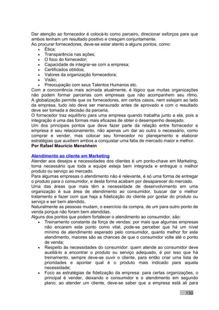 Dar atenção ao fornecedor é colocá-lo como parceiro, direcionar esforços para que
ambos tenham um resultado positivo e cresçam conjuntamente.
Ao procurar fornecedores, deve-se estar atento a alguns pontos, como:
    • Ética;
    • Transparência nas ações;
    • O foco do fornecedor;
    • Capacidade de integrar-se com a empresa;
    • Certificados obtidos;
    • Valores da organização fornecedora;
    • Visão;
    • Preocupação com seus Talentos Humanos etc.
Com a concorrência mais acirrada atualmente, é lógico que muitas organizações
não podem formar parcerias com empresas que não acompanhem seu ritmo.
A globalização permite que os fornecedores, em certos casos, nem estejam ao lado
da empresa, tudo isto deve ser mensurado antes de aprovado e com o resultado
deve ser tomada a decisão da parceria.
O fornecedor traz equilíbrio para uma empresa quando trabalha junto a ela, pois a
integração é uma das formas mais eficazes de obter o desempenho desejado.
Um dos principais pontos que deve fazer parte da relação entre fornecedor e
empresa é seu relacionamento, não apenas um dar ao outro o necessário, como
comprar e vender, mas colocar seu fornecedor no planejamento e elaborar
estratégias que auxiliem ambos a conquistar uma fatia de mercado maior e melhor.
Por Rafael Mauricio Menshhein

Atendimento ao cliente em Marketing
Atender aos desejos e necessidades dos clientes é um ponto-chave em Marketing,
torna necessário que toda a equipe esteja bem integrada e entregue o melhor
produto ou serviço ao mercado.
Para algumas empresas o atendimento não é relevante, é só uma forma de entregar
o produto para o consumidor, e desta forma acabam por desaparecer do mercado.
Uma das áreas que mais têm a necessidade de desenvolvimento em uma
organização é sua área de atendimento ao consumidor, buscar dar o melhor
tratamento e fazer com que haja a fidelização do cliente por gostar do produto ou
serviço e ser bem atendido.
Naturalmente as pessoas mudam, o exercício da compra, de um para outro ponto de
venda porque não foram bem atendidas.
Alguns dos pontos que podem fortalecer o atendimento ao consumidor, são:
    • Treinamento constante da força de vendas: por mais que algumas empresas
       não encarem este ponto como vital, pode-se perceber que há um nível
       mínimo de atendimento esperado pelo consumidor, quanto melhor for este
       atendimento, maiores são as chances de que o consumidor volte até o ponto
       de venda;
    • Respeito às necessidades do consumidor: quem atende ao consumidor deve
       auxiliá-lo a encontrar o produto ou serviço adequado, é por isso que há
       treinamento, sempre deve-se ouvir o cliente, para então criar uma lista de
       prioridades e apontar qual é o produto mais indicado para aquela
       necessidade;
    • Foco as estratégias de fidelização da empresa: para certas organizações, o
       principal é vender, deixando o consumidor e o atendimento em segundo
       plano; ao atender um cliente, deve-se saber que a empresa está ali para

                                                                          130
 