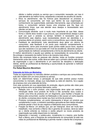 ofertar o melhor produto ou serviço que o consumidor necessita, por isso é
       vital atendê-lo da melhor forma, respeitando a decisão de escolha do cliente;
    • Ética no atendimento: não há motivos para desvalorizar os produtos e
       serviços do concorrente, por mais que dentro da sua organização o
       conhecimento da superioridade, estimada internamente, seja comentada por
       todos; o consumidor sempre busca uma empresa que lhe faça um
       atendimento limpo, que vise atender seus desejos e necessidades sem
       ofender um terceiro;
    • Comunicação eficiente: ouvir é muito mais importante do que falar, dessa
       forma o cliente deve revelar o que procura, que características deseja e para
       qual uso quer o produto ou serviço; também é necessário que seu
       atendimento seja objetivo, suas necessidades devem ser atendidas e a
       empresa oferta um produto, assim como a concorrência, que o cliente deseja;
    • Feedback do atendimento: todo atendimento deve gerar um retorno do
       consumidor, este feedback é um ponto para melhorar constantemente o
       atendimento, serve para enumerar quais pontos estão pouco bons, aqueles
       que são razoáveis e os que estão em nível de excelência, deixando sempre a
       oportunidade de melhorar constantemente a forma de atendimento ao cliente.
O melhor atendimento é aquele que satisfaz as necessidades do consumidor, que
lhe entrega o necessário da melhor forma e da maneira mais eficaz.
Dentro das empresas todas as pessoas são clientes, todas as funções compram
diariamente umas das outras, então deve-se saber que o primeiro cliente está dentro
da organização e que o atendimento é um exercício de disciplina e dedicação
diárias, dando ao profissional de Marketing a oportunidade de aprender e melhorar
constantemente.
Por Rafael Mauricio Menshhein

Extensão de linha em Marketing
Todas as organizações no mercado ofertam produtos e serviços aos consumidores,
tudo isto iniciado com um único produto ou serviço.
Após um determinado tempo, a percepção de que este produto possui muitos
concorrentes no mercado, atingiu sua maturidade ou está em declínio, há a opção
da empresa criar uma extensão de linha.
Com este aumento em sua capacidade de produção, alguns pontos são vitais para
que haja sintonia entre os produtos fabricados, como:
   • Relação com o outro produto: uma organização deve optar por realizar a
       introdução deste novo produto de forma a não aumentar seus custos e
       manter uma linha de produtos em um Segmento, para facilitar a fixação da
       Marca pelo consumidor, auxiliar na fidelização e não causar um certo espanto
       do cliente, a empresa deve manter seu foco na linha de produtos;
   • Produtos complementares: um ponto interessante é lançar um produto que
       complemente o outro, a indústria cosmética aproveita-se bem dessa situação,
       evitando perder o foco do seu negócio e fidelizando seus consumidores;
   • Fixação da Marca: um atributo que, por ser intangível, deve ser muito bem
       trabalhado, mas somente a Marca não é garantia de sucesso, deve-se saber
       se o cliente entende os motivos e aceita adquirir os novos produtos da
       organização que estão disponíveis no mercado;
   • Segmentar o mercado: o público-alvo, inicialmente é o mesmo, pois facilita
       fixar a Marca, pois a Pesquisa de comportamento do consumidor já está nas
       mãos do profissional de Marketing e permite manter o cliente fiel a empresa e

                                                                             131
 