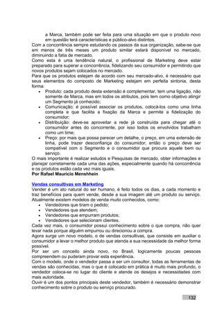 a Marca, também pode ser feita para uma situação em que o produto novo
       em questão terá características e público-alvo distintos.
Com a concorrência sempre estudando os passos da sua organização, sabe-se que
em menos de três meses um produto similar estará disponível no mercado,
diminuindo a fatia de mercado.
Como esta é uma tendência natural, o profissional de Marketing deve estar
preparado para superar a concorrência, fidelizando seu consumidor e permitindo que
novos produtos sejam colocados no mercado.
Para que os produtos estejam de acordo com seu mercado-alvo, é necessário que
seus elementos do composto de Marketing estejam em perfeita sintonia, desta
forma:
   • Produto: cada produto desta extensão é complementar, tem uma ligação, não
       somente de Marca, mas em todos os atributos, pois tem como objetivo atingir
       um Segmento já conhecido;
   • Comunicação: é possível associar os produtos, colocá-los como uma linha
       completa e que facilita a fixação da Marca e permite a fidelização do
       consumidor;
   • Distribuição: deve-se aproveitar a rede já construída para chegar até o
       consumidor antes do concorrente, por isso todos os envolvidos trabalham
       como um time;
   • Preço: por mais que possa parecer um detalhe, o preço, em uma extensão de
       linha, pode trazer desconfiança do consumidor, então o preço deve ser
       compatível com o Segmento e o consumidor que procura aquele bem ou
       serviço.
O mais importante é realizar estudos e Pesquisas de mercado, obter informações e
planejar corretamente cada uma das ações, especialmente quando há concorrência
e os produtos estão cada vez mais iguais.
Por Rafael Mauricio Menshhein

Vendas consultivas em Marketing
Vender é um ato natural do ser humano, é feito todos os dias, a cada momento e
traz benefícios para quem vende, desde a sua imagem até um produto ou serviço.
Atualmente existem modelos de venda muito conhecidos, como:
    • Vendedores que tiram o pedido;
    • Vendedores que atendem;
    • Vendedores que empurram produtos;
    • Vendedores que selecionam clientes.
Cada vez mais, o consumidor possui conhecimento sobre o que compra, não quer
levar nada porque alguém empurrou ou direcionou a compra.
Agora surge um novo modelo, o de vendas consultivas, que consiste em auxiliar o
consumidor a levar o melhor produto que atenda a sua necessidade da melhor forma
possível.
Por ser um conceito ainda novo, no Brasil, logicamente poucas pessoas
compreendem ou puderam provar esta experiência.
Com o modelo, onde o vendedor passa a ser um consultor, todas as ferramentas de
vendas são conhecidas, mas o que é colocado em prática é muito mais profundo, o
vendedor coloca-se no lugar do cliente e atende os desejos e necessidades com
mais autoridade.
Ouvir é um dos pontos principais deste vendedor, também é necessário demonstrar
conhecimento sobre o produto ou serviço procurado.

                                                                           132
 