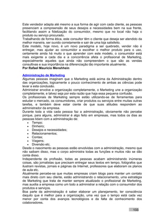 Este vendedor adapta até mesmo a sua forma de agir com cada cliente, as pessoas
presenciam a compreensão de seus desejos e necessidades bem na sua frente,
facilitando assim a fidelização do consumidor, mesmo que no local não haja o
produto ou serviço procurado.
Trabalhando de forma ética, este consultor têm o cliente que deseja ser atendido da
melhor maneira, ser ouvido corretamente e sair de uma loja satisfeito.
Este modelo, hoje novo, é um novo paradigma a ser quebrado, vender não é
entregar, mas ajudar ao consumidor a escolher o melhor produto para o uso,
certamente ainda há muito o que aprender com este modelo, o consumidor está
mais exigente a cada dia e a concorrência afeta o profissional de Marketing,
especialmente aqueles que ainda não compreendem o que são as vendas
consultivas e sua importância na diferenciação tão importante atualmente.
Por Rafael Mauricio Menshhein

Administração de Marketing
Algumas pessoas imaginam que o Marketing está acima da Administração dentro
das organizações, logicamente o pouco conhecimento de ambas as ciências pode
levar a esta conclusão.
Administrar envolve a organização completamente, o Marketing une a organização
completamente, e talvez seja por esta razão que haja essa pequena confusão.
Os profissionais de Marketing sempre estão utilizando-se de ferramentas para
estudar o mercado, os consumidores, criar produtos ou serviços entre muitas outras
tarefas, e também deve estar ciente de que suas atitudes respondem ao
administrador da empresa.
Durante toda a vida cada pessoa faz a administração, obviamente não percebe
porque, para alguns, administrar é algo feito em empresas, mas todos os dias as
pessoas lidam com a administração de:
    • Tempo;
    • Dinheiro;
    • Desejos e necessidades;
    • Relacionamentos;
    • Contas;
    • Viagens;
    • Diversão etc.
Desde o nascimento as pessoas estão envolvidas com a administração, mesmo que
não saibam disso, mas o corpo administra todas as funções e muitos não se dão
conta disso.
Independente da profissão, todas as pessoas acabam administrando inúmeras
coisas, são jornalistas que precisam entregar seus textos em tempo, fotógrafos que
ilustram revistas, jornais e páginas da Internet, professores que elaboram os planos
de aula etc.
Atualmente percebe-se que muitas empresas criam blogs para manter um contato
mais direto com seu cliente, estão administrando o relacionamento, uma estratégia
de Marketing que trata de manter sempre atualizado o profissional de Marketing,
mas auxilia a empresa como um todo a administrar a relação com o consumidor dos
produtos e serviços.
Boa parte da administração é saber elaborar um planejamento, ter consciência
daquilo que é melhor para a organização, uma vez que o tempo está cada vez
menor por conta dos avanços tecnológicos e da falta de conhecimento dos
colaboradores.

                                                                             133
 