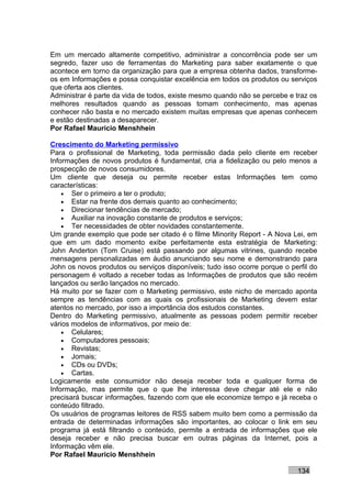 Em um mercado altamente competitivo, administrar a concorrência pode ser um
segredo, fazer uso de ferramentas do Marketing para saber exatamente o que
acontece em torno da organização para que a empresa obtenha dados, transforme-
os em Informações e possa conquistar excelência em todos os produtos ou serviços
que oferta aos clientes.
Administrar é parte da vida de todos, existe mesmo quando não se percebe e traz os
melhores resultados quando as pessoas tomam conhecimento, mas apenas
conhecer não basta e no mercado existem muitas empresas que apenas conhecem
e estão destinadas a desaparecer.
Por Rafael Mauricio Menshhein

Crescimento do Marketing permissivo
Para o profissional de Marketing, toda permissão dada pelo cliente em receber
Informações de novos produtos é fundamental, cria a fidelização ou pelo menos a
prospecção de novos consumidores.
Um cliente que deseja ou permite receber estas Informações tem como
características:
    • Ser o primeiro a ter o produto;
    • Estar na frente dos demais quanto ao conhecimento;
    • Direcionar tendências de mercado;
    • Auxiliar na inovação constante de produtos e serviços;
    • Ter necessidades de obter novidades constantemente.
Um grande exemplo que pode ser citado é o filme Minority Report - A Nova Lei, em
que em um dado momento exibe perfeitamente esta estratégia de Marketing:
John Anderton (Tom Cruise) está passando por algumas vitrines, quando recebe
mensagens personalizadas em áudio anunciando seu nome e demonstrando para
John os novos produtos ou serviços disponíveis; tudo isso ocorre porque o perfil do
personagem é voltado a receber todas as Informações de produtos que são recém
lançados ou serão lançados no mercado.
Há muito por se fazer com o Marketing permissivo, este nicho de mercado aponta
sempre as tendências com as quais os profissionais de Marketing devem estar
atentos no mercado, por isso a importância dos estudos constantes.
Dentro do Marketing permissivo, atualmente as pessoas podem permitir receber
vários modelos de informativos, por meio de:
    • Celulares;
    • Computadores pessoais;
    • Revistas;
    • Jornais;
    • CDs ou DVDs;
    • Cartas.
Logicamente este consumidor não deseja receber toda e qualquer forma de
Informação, mas permite que o que lhe interessa deve chegar até ele e não
precisará buscar informações, fazendo com que ele economize tempo e já receba o
conteúdo filtrado.
Os usuários de programas leitores de RSS sabem muito bem como a permissão da
entrada de determinadas informações são importantes, ao colocar o link em seu
programa já está filtrando o conteúdo, permite a entrada de informações que ele
deseja receber e não precisa buscar em outras páginas da Internet, pois a
Informação vêm ele.
Por Rafael Mauricio Menshhein

                                                                            134
 
