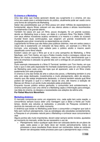 O cinema e o Marketing
Uma das artes que muitos apreciam desde seu surgimento é o cinema, em seu
início era usado para o entretenimento do público, atualmente pode ser usado como
uma forma de campanha de Marketing.
Saber das possibilidades que um filme possui em atrair milhões de espectadores é
fundamental, alguns filmes colocam em seu elenco atores e atrizes reconhecidos
mundialmente e de grande talento.
Também há casos em que um filme, pouco divulgado, foi um grande sucesso,
devido ao Marketing boca a boca, um deles é o primeiro filme The Matrix (1999),
com seus efeitos inovadores acabou vendendo a si mesmo e o efeito do sucesso
mundial foram duas continuações, que exigiram um grande investimento em
divulgação para atrair novamente os espectadores ao cinema.
Logicamente há filmes que são feitos para públicos distintos, mas em certos casos o
visual não é exatamente um indicador de faixa etária, um exemplo é o filme Os
Incríveis, uma animação mais voltada para o público adulto e mesmo assim
classificado como filme infantil.
Existem casos em que o filme por si só é uma campanha de Marketing, o filme
Náufrago, com Tom Hanks, em que a Fedex investiu muito e conseguiu colocar sua
Marca em muitos momentos do filmes, mesmo em seu final, demonstrando que o
lema da empresa é colocado na grande tela com a entrega de um pacote que ficara
guardado.
Outro exemplo interessante é o filme O Terminal, também com Tom Hanks, em que
tudo o que é visto pelo espectador foi montado exatamente para ser uma campanha
de Marketing para cada uma das lojas que ali aparecem, este é um filme criado
exatamente com este propósito.
O cinema é uma das fontes de arte e cultura dos povos, o Marketing também é uma
arte, pois exige dedicação, investimentos e muito planejamento, além de estudos,
mesmo que não esteja amplamente declarado, o cinema também estuda qual filme
poderá ser lançado e qual é a melhor época do ano, até mesmo a exibição de
Marcas em filmes é um ponto muito estudado pelas produtoras.
Enquanto houver público ambos ganharão, o consumidor terá entretenimento, o
cinema continuará a ser uma vitrine e o Marketing capta a Informação para entregar,
nas telas do cinema, os desejos e necessidades aos adeptos da sétima arte.
Por Rafael Mauricio Menshhein

Marketing dinâmico
O mercado comporta-se como um organismo vivo, cada ação tem outra reação, a
concorrência sempre busca obter uma Vantagem que a deixe a frente por muito
tempo, devido aos estudos já realizados, a precisão da Pesquisa constante e
domínio do mercado em um dado momento.
A dinâmica que existe no Marketing pode levar o consumidor a imaginar que tudo é
feito sem nenhum planejamento, mas as estratégias são estudadas constantemente,
a Pesquisa é um processo natural para o Marketing e conhecer seus concorrentes é
vital.
Alguns pontos são muito importantes, devem estar sempre sendo revistos, ajustados
ao momento do mercado, então faz-se necessário o uso de:
    • Planejamento: toda e qualquer ação deve ser colocada dentro de um plano de
        ação, cada passo a ser dado deve ser revisto periodicamente, todos os
        processos e seus resultados finais devem ser conhecidos, todas as variáveis
        devem ser abraçadas neste processo para que o planejamento seja o início;

                                                                            135
 