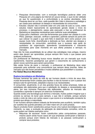 •  Pesquisas direcionadas: com a evolução tecnológica pode-se obter uma
      Pesquisa em uma página da Internet em pouco tempo, o que irá dar validade
      ao que foi questionado é a profundidade e os pontos abordados, toda
      Pesquisa deve ter um foco, cada questão têm Valor e direciona a estratégia a
      ser usada para satisfazer os desejos e necessidades do consumidor;
   • Estudos: estudar não é somente estar em uma sala de aula ou curso, estes
      estudos tratam basicamente do aprendizado gerado desde o início do
      processo, o planejamento, passa pela execução e traz ao profissional de
      Marketing as respostas necessárias para melhorar suas estratégias;
   • Ciclos para o feedback: uma das ferramentas que podem ser usadas é o ciclo
      PDCL (planejar, executar, verificar e aprender), partindo sempre do ponto em
      que colocar no papel o que será feito é essencial, bem como possuir uma
      equipe muito forte, diversificada e dedicada ao foco, atender aos desejos e
      necessidades do consumidor, permitindo que o sucesso seja parte do
      quotidiano da organização, aprendendo constantemente e colocando
      prioridades para cada momento em que oferta produtos e serviços no
      mercado.
Hoje não há mais possibilidade de se utilizar das estratégias mais antigas, mesmo
assim elas devem ser aprendidas, porque sempre têm muito o que passar para
qualquer profissional.
Um profissional de Marketing busca novos desafios em um mercado que muda
rapidamente, trazendo paradigmas que geram o crescimento do conhecimento e
abrem novos caminhos para serem percorridos.
Não existe forma de parar o mercado, o profissional de Marketing deve estar
preparado para enfrentar uma concorrência que sempre deixa brechas, fatias de
mercado que não foram percebidas e muitos detalhes que possibilitem o sucesso.
Por Rafael Mauricio Menshhein

Ruptura tecnológica em Marketing
Romper barreiras faz parte da vida do ser humano desde o início de seus dias,
muitas ferramentas foram criadas para facilitar a vida do homem e com o passar dos
tempos tudo foi aprimorado, adaptado à época e as necessidades.
O consumidor, atualmente, é um dos grandes focos de certas empresas, todas as
estratégias são elaboradas para que a satisfação de desejos e necessidades seja
plena, por isso inúmeras Pesquisas são elaboradas, estudos de mercado são
constantes e aprender é sempre um exercício fundamental.
Quando existe uma tecnologia que domina o mercado, muitos podem imaginar que o
produto ou serviço irá durar para sempre, o que não é verdade, porque sempre
existe o ciclo de vida e em certos casos o que ocorre é a revitalização constante do
produto que atingiu a maturidade.
O ser humano sempre esteve rodeado de ferramentas para auxiliá-lo, também optou
por substituí-las quando percebeu um Valor maior em um outro produto.
Alguns produtos foram substituídos porque houve uma ruptura tecnológica em dado
momento, ou seja, a evolução da aplicação de determinados conceitos, entre os
quais podem ser citados exemplos como:
    • Máquinas de escrever: foram substituídos pelos computadores pessoais,
       mesmo assim ainda houve casos em que empresas continuaram a fabricar o
       produto porque eram líderes de mercado e as pessoas continuariam a
       comprar seus produtos;


                                                                             136
 
