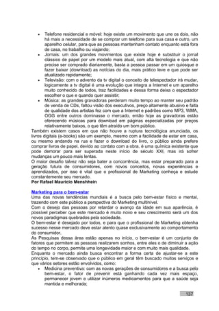 •    Telefone residencial e móvel: hoje existe um movimento que une os dois, não
        há mais a necessidade de se comprar um telefone para sua casa e outro, um
        aparelho celular, para que as pessoas mantenham contato enquanto está fora
        de casa, no trabalho ou viajando;
    • Jornais: um dos grandes movimentos que existe hoje é substituir o jornal
        clássico de papel por um modelo mais atual, com alta tecnologia e que não
        precise ser comprado diariamente, basta a pessoa passar em um quiosque e
        fazer baixar (download) as notícias do dia, mais prático leve e que pode ser
        atualizado rapidamente;
    • Televisão: com o advento da tv digital o conceito de telespectador irá mudar,
        logicamente a tv digital é uma evolução que integra a Internet e um aparelho
        muito conhecido de todos, traz facilidades e dessa forma deixa o espectador
        escolher o que e quando quer assistir;
    • Música: as grandes gravadoras perderam muito tempo ao manter seu padrão
        de venda de CDs, faltou visão dos executivos, preço altamente abusivo e falta
        de qualidade dos artistas fez com que a Internet e padrões como MP3, WMA,
        OGG entre outros dominasse o mercado, então hoje as gravadoras estão
        oferecendo músicas para download em páginas especializadas por preços
        relativamente baixos, o que têm atraído um bom público.
Também existem casos em que não houve a ruptura tecnológica anunciada, os
livros digitais (e-books) são um exemplo, mesmo com a facilidade de estar em casa,
ou mesmo andando na rua e fazer o download do livro, o público ainda prefere
comprar livros de papel, devido ao contato com a obra, é uma química existente que
pode demorar para ser superada neste início de século XXI, mas irá sofrer
mudanças um pouco mais lentas.
O maior desafio talvez não seja bater a concorrência, mas estar preparado para a
geração futura de consumidores, com novos conceitos, novas experiências e
aprendizados, por isso é vital que o profissional de Marketing conheça e estude
constantemente seu mercado.
Por Rafael Mauricio Menshhein

Marketing para o bem-estar
Uma das novas tendências mundiais é a busca pelo bem-estar físico e mental,
trazendo com este público a perspectiva do Marketing multinível.
Com o desejo das pessoas por retardar o avanço da idade em sua aparência, é
possível perceber que este mercado é muito novo e seu crescimento será um dos
novos paradigmas quebrados pela sociedade.
O bem-estar é desejado por todos, e para que o profissional de Marketing obtenha
sucesso nesse mercado deve estar atento quase exclusivamente ao comportamento
do consumidor.
As Pesquisas dessa área estão apenas no início, o bem-estar é um conjunto de
fatores que permitem as pessoas realizarem sonhos, entre eles o de diminuir a ação
do tempo no corpo, permite uma longevidade maior e com muito mais qualidade.
Enquanto o mercado ainda busca encontrar a forma certa de ajustar-se a este
princípio, tem-se observado que o público em geral têm buscado muitos serviços e
que vários setores estão envolvidos, como:
    • Medicina preventiva: com as novas gerações de consumidores e a busca pelo
       bem-estar, o fator de prevenir está ganhando cada vez mais espaço,
       permanecer jovem e utilizar inúmeros medicamentos para que a saúde seja
       mantida e melhorada;

                                                                              137
 