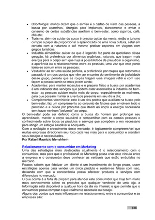 •   Odontologia: muitos dizem que o sorriso é o cartão de visita das pessoas, a
       busca por aparelhos, cirurgias para implantes, clareamento e evitar o
       consumo de certas substâncias auxiliam o bem-estar, como cigarros, café,
       chá etc;
   • Turismo: além de cuidar do corpo é preciso cuidar da mente, então o turismo
       cumpre o papel de proporcionar o aprendizado de uma nova cultura, estar em
       contato com a natureza e até mesmo praticar esportes em viagens com
       grupos turísticos;
   • Indústria alimentícia: cuidar do que é ingerido faz parte do quotidiano dessa
       geração, há preferência por alimentos orgânicos, naturais, que tragam mais
       energia para o corpo sem que haja a possibilidade de prejudicar o organismo,
       a aparência ou o relacionamento entre as pessoas, uma vez que este ponto
       torna-se comum entre as pessoas;
   • Vestuário: ao ter uma saúde perfeita, a preferência por roupas que retomem o
       passado é um dos pontos que vêm ao encontro do sentimento de jovialidade
       desse grupo, permite que as roupas tragam uma imagem retrô e com isso
       façam a pessoa sentir-se mais jovem ainda;
   • Academias: para manter músculos e o preparo físico a busca por academias
       é um indicador dos serviços que podem estar associados à indústria do bem-
       estar, as pessoas cuidam muito mais do corpo, especialmente as mulheres,
       para que possam manter a juventude presente em seu dia a dia;
   • Complementos vitamínicos: este é um dos pontos que auxiliam na busca pelo
       bem-estar, faz um complemento ao conjunto de fatores que envolvem todo o
       processo e a busca por produtos que dêem ao corpo a energia necessária
       sem trazer nenhum "poluente" ao corpo.
O bem-estar pode ser definido como a busca do homem por prolongar seu
aprendizado, manter o corpo saudável e compartilhar com as demais pessoas o
conhecimento sobre todos os produtos e serviços que compõem o mix necessário
para atingir um estágio saudável e adequado.
Com a evolução e crescimento deste mercado, é logicamente compreensível que
muitas empresas direcionem seu foco cada vez mais para o consumidor e atendam
seus desejos e necessidades.
Por Rafael Mauricio Menshhein

Relacionamento com o consumidor em Marketing
Uma das estratégias mais destacadas atualmente é o relacionamento com o
consumidor, mas para que o profissional de Marketing possa criar este vínculo entre
a empresa e o consumidor deve conhecer as variáveis que estão embutidas no
mercado.
Poucos sabem que fidelizar um cliente é um investimento de longo prazo, usam
estratégias apenas para vender um único produto e sentem-se felizes com isso,
deixando com que a concorrência possa oferecer produtos e serviços com
diferenciais no mercado.
O que ocorre é a falta de preparo para atender este consumidor que hoje tem muito
mais conhecimento sobre os produtos que qualquer vendedor de uma loja, a
Informação está disponível a qualquer hora do dia na Internet, o que permite que o
consumidor possa comprar o que realmente necessita ou deseja.
Alguns dos pontos que mais influenciam no relacionamento entre o consumidor e as
empresas são:


                                                                            138
 