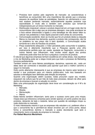 •   Produtos bem aceitos pelo segmento de mercado: as características e
       benefícios ao consumidor têm uma importância tão grande que a empresa
       esquece de equilibrar todas as estratégias, fazendo um alinhamento e com
       isso acabam perdendo mercado, essencialmente aqueles produtos cuja
       sazonalidade é muito alta e também com produtos que tornam-se
       indispensáveis por um breve momento no mercado;
    • Distribuição impecável: colocar o produto disponível em um lugar onde não há
       consumidores não é algo que as empresas planejam, mas pode acontecer se
       o foco estiver direcionado e ligado a uma estratégia de não deixar faltar ou
       colocar nas prateleiras o mais rápido possível e bem antes do concorrente;
    • Comunicação excelente: dizer ao mundo que há um produto desta ou daquela
       Marca no mercado traz demanda, quando o produto não corresponde, não há
       na prateleira ou seu preço não é bem ajustado, a Comunicação acaba
       tornando-se o alvo do fracasso do produto;
    • Preço exatamente adequado: o Valor percebido pelo consumidor é subjetivo,
       por isso é altamente importante que a Pesquisa aponte uma cifra
       praticamente perfeita para ser usada, ajustada ao Segmento, consumidor e
       outros fatores que influenciam, mas muitas vezes algum dos pontos
       anteriores pode estar fora de foco e prejudica o consumo do produto.
É natural que algumas empresas tenham excelência em certas áreas, mas equilibrar
o mix de Marketing pode ser a etapa inicial para que todo o processo de Marketing
funcione perfeitamente.
Também entram em cena fatores psicológicos, decisórios, sazonais etc., cada um
deles deve ser conhecido e estudado para apontar qual será o melhor caminho a
seguir no mercado.
Outro ponto altamente interessante é que as empresas de mesmo setor tendem a
vender o que produzem para um mesmo público-alvo, tudo isso baseado em
estudos e estratégias bem definidas pela direção da empresa.
Quando uma organização obtém sucesso, todas procuram copiar seu modelo,
esquecem da cultura que há por trás de todo esse processo, deixam de olhar para
dentro da empresa e buscam a solução no vizinho.
Mais uma preocupação da organização deve levar em consideração os 4 M´s do
Marketing:
    • Mercado;
    • Moeda;
    • Mensuração;
    • Marca.
Estes fatores também influenciam, tanto para o sucesso como para uma miopia,
miopia essa que direciona a empresa para vender apenas um ponto positivo de seus
produtos, deixando de lado o restante, talvez por questão de estratégia míope ou
visão distorcida no mercado.
O mais interessante mesmo é que as empresas não estudam a si, preferem olhar o
que o concorrente faz e permitem-se deixar envolver por um único ponto, dessa
forma a concorrência domina o mercado e acaba decretando qual será o
crescimento, lucro e duração da empresa no mercado.
Por Rafael Mauricio Menshhein




                                                                            140
 