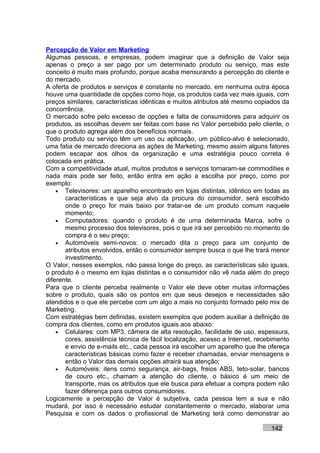 Percepção de Valor em Marketing
Algumas pessoas, e empresas, podem imaginar que a definição de Valor seja
apenas o preço a ser pago por um determinado produto ou serviço, mas este
conceito é muito mais profundo, porque acaba mensurando a percepção do cliente e
do mercado.
A oferta de produtos e serviços é constante no mercado, em nenhuma outra época
houve uma quantidade de opções como hoje, os produtos cada vez mais iguais, com
preços similares, características idênticas e muitos atributos até mesmo copiados da
concorrência.
O mercado sofre pelo excesso de opções e falta de consumidores para adquirir os
produtos, as escolhas devem ser feitas com base no Valor percebido pelo cliente, o
que o produto agrega além dos benefícios normais.
Todo produto ou serviço têm um uso ou aplicação, um público-alvo é selecionado,
uma fatia de mercado direciona as ações de Marketing, mesmo assim alguns fatores
podem escapar aos olhos da organização e uma estratégia pouco correta é
colocada em prática.
Com a competitividade atual, muitos produtos e serviços tornaram-se commodities e
nada mais pode ser feito, então entra em ação a escolha por preço, como por
exemplo:
    • Televisores: um aparelho encontrado em lojas distintas, idêntico em todas as
       características e que seja alvo da procura do consumidor, será escolhido
       onde o preço for mais baixo por tratar-se de um produto comum naquele
       momento;
    • Computadores: quando o produto é de uma determinada Marca, sofre o
       mesmo processo dos televisores, pois o que irá ser percebido no momento de
       compra é o seu preço;
    • Automóveis semi-novos: o mercado dita o preço para um conjunto de
       atributos envolvidos, então o consumidor sempre busca o que lhe trará menor
       investimento.
O Valor, nesses exemplos, não passa longe do preço, as características são iguais,
o produto é o mesmo em lojas distintas e o consumidor não vê nada além do preço
diferente.
Para que o cliente perceba realmente o Valor ele deve obter muitas informações
sobre o produto, quais são os pontos em que seus desejos e necessidades são
atendidos e o que ele percebe com um algo a mais no conjunto formado pelo mix de
Marketing.
Com estratégias bem definidas, existem exemplos que podem auxiliar a definição de
compra dos clientes, como em produtos iguais aos abaixo:
    • Celulares: com MP3, câmera de alta resolução, facilidade de uso, espessura,
       cores, assistência técnica de fácil localização, acesso a Internet, recebimento
       e envio de e-mails etc., cada pessoa irá escolher um aparelho que lhe ofereça
       características básicas como fazer e receber chamadas, enviar mensagens e
       então o Valor das demais opções atrairá sua atenção;
    • Automóveis: itens como segurança, air-bags, freios ABS, teto-solar, bancos
       de couro etc., chamam a atenção do cliente, o básico é um meio de
       transporte, mas os atributos que ele busca para efetuar a compra podem não
       fazer diferença para outros consumidores.
Logicamente a percepção de Valor é subjetiva, cada pessoa tem a sua e não
mudará, por isso é necessário estudar constantemente o mercado, elaborar uma
Pesquisa e com os dados o profissional de Marketing terá como demonstrar ao

                                                                               142
 