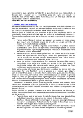 consumidor o que o produto ofertado têm e que atende as suas necessidades e
desejos, sem esquecer que a concorrência pode até copiar um produto por
completo, mas o Valor não há como manipular, pois é um fator que está fora da
organização e pertence a cada cliente.
Por Rafael Mauricio Menshhein

O Valor da Marca em Marketing
As Marcas estão presentes no dia a dia das organizações, dos consumidores e do
mercado, então saber construir um nome reconhecido e valioso é fundamental, uma
vez que um dos diferenciais percebidos hoje é a Marca de um produto.
Além de trazer a história de uma empresa, a Marca traz consigo os valores da
organização, têm uma vida própria e pode ser facilmente lembrada pelo consumidor.
Alguns pontos que tornam uma Marca forte, no mercado e na mente do consumidor,
são:
   • Nomes curtos: fáceis de lembrar, que possam ser usados em vários países,
        que tragam uma identidade própria ao produto ou serviço, servindo até
        mesmo com um atestado de qualidade;
   • Identificação com o produto: algumas características do produto acabam
        levando até a Marca o que ele representa, como exemplo podem ser citadas
        as pilhas Duracell, cuja Propaganda sempre enfoca sua durabilidade diante
        das demais Marcas do mercado;
   • Fatores culturais: muitos nomes podem não ser usados em outros países,
        devido ao significado em outra região, então essa preocupação para se
        colocar um produto em um mercado internacional é vital, como exemplo
        existem o Mitsubishi Pajero, Chevrolet Nova, Ford Pinto;
   • Idade do produto: muitos produtos têm, na mente do consumidor, quando
        perguntados como seria uma pessoa com aquele nome, uma imagem já
        envelhecida, outros são extremamente jovens, como produtos da Arno,
        resistentes e que lembram uma pessoa com mais idade.
Cada Marca possui elementos que identifiquem o produto ou serviço com seu
consumidor, há uma fidelidade entre a pessoa e o produto que adquire.
Com a concorrência global os produtos ficam praticamente iguais, algumas Marcas,
antes não conhecidas, começam a entrar em mercados que não atraem as grandes
empresas, mas que preocupam essas organizações por entregarem um produto
com a mesma funcionalidade por um preço muito inferior e utilizando-se até mesmo
da cópia da identidade da Marca da grande corporação.
O consumidor, atualmente, possui muitas opções de escolha, mas ainda há muita
identificação entre ele e o produto que adquire, a Marca pode ser um dos trunfos
que as organizações devem trabalhar de maneira mais íntegra e que agregam mais
Valor ao produto.
Alguns produtos ou serviços possuem uma Marca tão presente na vida que ao
lembrar de um determinado setor as pessoas automaticamente relacionam o produto
e a Marca, como:
   • Automóveis de luxo: a Mercedes é muito lembrada, traz essa característica
        embutida em seu nome e os carros são objetos de desejo de muitos;
   • Telefones móveis: a Nokia tem uma imagem de superior, possui produtos que
        superaram a concorrente Motorola diante da virada da tecnologia usada e
        hoje têm uma imagem de inovadora e sempre jovem;
   • Times de futebol: o Real Madrid ainda é o time mais caro do mundo, o custo
        dos seus jogadores faz com que todas as apostas de sucesso sejam feitas.

                                                                          143
 