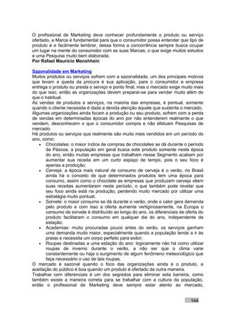 O profissional de Marketing deve conhecer profundamente o produto ou serviço
ofertado, a Marca é fundamental para que o consumidor possa entender que tipo de
produto é e facilmente lembrar, dessa forma a concorrência sempre busca ocupar
um lugar na mente do consumidor com as suas Marcas, o que exige muitos estudos
e uma Pesquisa muito bem elaborada.
Por Rafael Mauricio Menshhein

Sazonalidade em Marketing
Muitos produtos ou serviços sofrem com a sazonalidade, um dos principais motivos
que levam a queda da procura é sua aplicação, para o consumidor a empresa
entrega o produto ou presta o serviço e ponto final, mas o mercado exige muito mais
do que isso, então as organizações devem preparar-se para vender muito além do
que o habitual.
As vendas de produtos e serviços, na maioria das empresas, é pontual, somente
quando o cliente necessita é dada a devida atenção àquele que sustenta o mercado.
Algumas organizações ainda focam a produção ou seu produto, sofrem com a perda
de vendas em determinadas épocas do ano por não entenderem realmente o que
vendem, desconhecem o que o consumidor compra e não efetuam Pesquisas de
mercado.
Há produtos ou serviços que realmente são muito mais vendidos em um período do
ano, como:
   • Chocolates: o maior índice de compras de chocolates se dá durante o período
       da Páscoa, a população em geral busca este produto somente neste época
       do ano, então muitas empresas que trabalham nesse Segmento acabam por
       aumentar sua receita em um curto espaço de tempo, pois o seu foco é
       apenas a produção;
   • Cerveja: a época mais natural de consumo de cerveja é o verão, no Brasil
       ainda há o conceito de que determinados produtos tem uma época para
       consumo, assim como o chocolate as empresas que produzem cerveja vêem
       suas receitas aumentarem neste período, o que também pode revelar que
       seu foco ainda está na produção, perdendo muito mercado por utilizar uma
       estratégia muito pontual;
   • Sorvete: o maior consumo se dá durante o verão, onde o calor gera demanda
       pelo produto e com isso a oferta aumenta vertiginosamente, na Europa o
       consumo de sorvete é distribuído ao longo do ano, os diferenciais de oferta do
       produto facilitaram o consumo em qualquer dia do ano, independente da
       estação;
   • Academias: muito procuradas pouco antes do verão, os serviços ganham
       uma demanda muito maior, especialmente quando a população tende a ir às
       praias e necessita um corpo perfeito para exibir;
   • Roupas destinadas a uma estação do ano: logicamente não há como utilizar
       roupas de inverno durante o verão, a não ser que o clima varie
       constantemente ou haja o surgimento de algum fenômeno meteorológico que
       faça necessário o uso de tais roupas.
O mercado é sazonal quando o foco das organizações ainda é o produto, a
aceitação do público é boa quando um produto é ofertado de outra maneira.
Trabalhar com diferenciais é um dos segredos para eliminar esta barreira, como
também existe a maneira correta para se trabalhar com a cultura da população,
então o profissional de Marketing deve sempre estar atento ao mercado,


                                                                              144
 