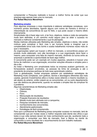 compreender a Pesquisa realizada e buscar a melhor forma de evitar que sua
empresa seja apenas mais uma no mercado.
Por Rafael Mauricio Menshhein

Marketing simples
Para algumas empresas o mais importante é elaborar estratégias complexas, com
inúmeros pontos abordados, ligando alguns com outros de maneira a diminuir a
interpretação da concorrência do que foi feito, o que pode causar o mesmo efeito
internamente.
Simplicidade não é fazer algo ruim, é ter foco, objetivos, metas e visão da campanha
muito bem definidas, é um caminho muito seguro para se obter o sucesso no
mercado e melhorar constantemente o que foi planejado.
Muitas matrizes utilizadas pelo Marketing são simples, objetivas e claras, não existe
motivos para complicar o fácil, mas o ser humano tende a imaginar que a
complexidade torna tudo mais bonito e acaba trabalhando inúmeras vezes mais do
que o necessário.
As organizações optam por buscar o difícil no mercado, a concorrência possui um
produto muito elaborado, com alta tecnologia e a sua organização deve fazer o
mesmo, para conquistar uma fatia do mesmo mercado, dividindo os lucros entre as
empresas e perdendo a oportunidade de fazer algo melhor.
O concorrente pode ser um exemplo em muitos aspectos, estudá-lo é buscar uma
forma de melhorar a sua organização, encontrar soluções eficazes e simples para o
dia a dia.
Ao tratar o Marketing com simplicidade todos na empresa acabam ganhando, os
fornecedores acabam envolvidos, as pessoas da linha de produção e até o
presidente da empresa participa de todo esse aprendizado coletivo.
Com a globalização, muitas empresas optaram por estabelecer estratégias de
Marketing muito complexas, com gráficos, teorias e abordagens diferentes das mais
usadas, gerando Investimentos altos e muitas vezes obtendo o mesmo resultado ou
até abaixo do anterior, então culpam-se os concorrentes, um ou outro departamento
que não dedicou-se plenamente, quando na verdade o simples fato de complicar foi
o problema.
Algumas características do Marketing simples são:
    • Objetividade;
    • Clareza;
    • Foco;
    • Mensuração de resultados;
    • Projeção financeira de resultados;
    • Missão muito bem alinhada com a campanha;
    • Pesquisa constante de mercado;
    • Conhecimento dos concorrentes;
    • Atendimento padronizado;
    • Estratégias de fácil compreensão.
Para que o profissional de Marketing possa conquistar sucesso no mercado, terá de
compreender que por muitas vezes a melhor resposta está diante dos olhos e que
todos à sua volta sempre devem ter mais conhecimento que ele, auxiliando toda a
organização a conquistar sua fatia de mercado, fixar a Marca na mente do
consumidor e como resultado ter o reconhecimento do bom trabalho realizado.
Por Rafael Mauricio Menshhein


                                                                              145
 