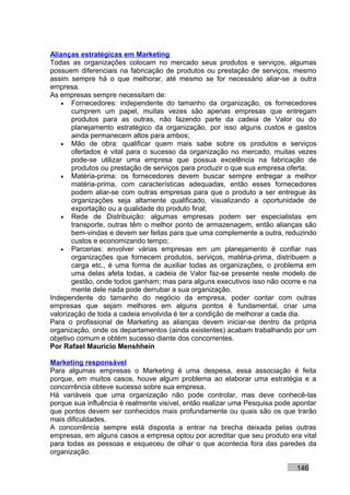 Alianças estratégicas em Marketing
Todas as organizações colocam no mercado seus produtos e serviços, algumas
possuem diferenciais na fabricação de produtos ou prestação de serviços, mesmo
assim sempre há o que melhorar, até mesmo se for necessário aliar-se a outra
empresa.
As empresas sempre necessitam de:
   • Fornecedores: independente do tamanho da organização, os fornecedores
       cumprem um papel, muitas vezes são apenas empresas que entregam
       produtos para as outras, não fazendo parte da cadeia de Valor ou do
       planejamento estratégico da organização, por isso alguns custos e gastos
       ainda permanecem altos para ambos;
   • Mão de obra: qualificar quem mais sabe sobre os produtos e serviços
       ofertados é vital para o sucesso da organização no mercado, muitas vezes
       pode-se utilizar uma empresa que possua excelência na fabricação de
       produtos ou prestação de serviços para produzir o que sua empresa oferta;
   • Matéria-prima: os fornecedores devem buscar sempre entregar a melhor
       matéria-prima, com características adequadas, então esses fornecedores
       podem aliar-se com outras empresas para que o produto a ser entregue às
       organizações seja altamente qualificado, visualizando a oportunidade de
       exportação ou a qualidade do produto final;
   • Rede de Distribuição: algumas empresas podem ser especialistas em
       transporte, outras têm o melhor ponto de armazenagem, então alianças são
       bem-vindas e devem ser feitas para que uma complemente a outra, reduzindo
       custos e economizando tempo;
   • Parcerias: envolver várias empresas em um planejamento é confiar nas
       organizações que fornecem produtos, serviços, matéria-prima, distribuem a
       carga etc., é uma forma de auxiliar todas as organizações, o problema em
       uma delas afeta todas, a cadeia de Valor faz-se presente neste modelo de
       gestão, onde todos ganham; mas para alguns executivos isso não ocorre e na
       mente dele nada pode derrubar a sua organização.
Independente do tamanho do negócio da empresa, poder contar com outras
empresas que sejam melhores em alguns pontos é fundamental, criar uma
valorização de toda a cadeia envolvida é ter a condição de melhorar a cada dia.
Para o profissional de Marketing as alianças devem iniciar-se dentro da própria
organização, onde os departamentos (ainda existentes) acabam trabalhando por um
objetivo comum e obtém sucesso diante dos concorrentes.
Por Rafael Mauricio Menshhein

Marketing responsável
Para algumas empresas o Marketing é uma despesa, essa associação é feita
porque, em muitos casos, houve algum problema ao elaborar uma estratégia e a
concorrência obteve sucesso sobre sua empresa.
Há variáveis que uma organização não pode controlar, mas deve conhecê-las
porque sua influência é realmente visível, então realizar uma Pesquisa pode apontar
que pontos devem ser conhecidos mais profundamente ou quais são os que trarão
mais dificuldades.
A concorrência sempre está disposta a entrar na brecha deixada pelas outras
empresas, em alguns casos a empresa optou por acreditar que seu produto era vital
para todas as pessoas e esqueceu de olhar o que acontecia fora das paredes da
organização.

                                                                            146
 